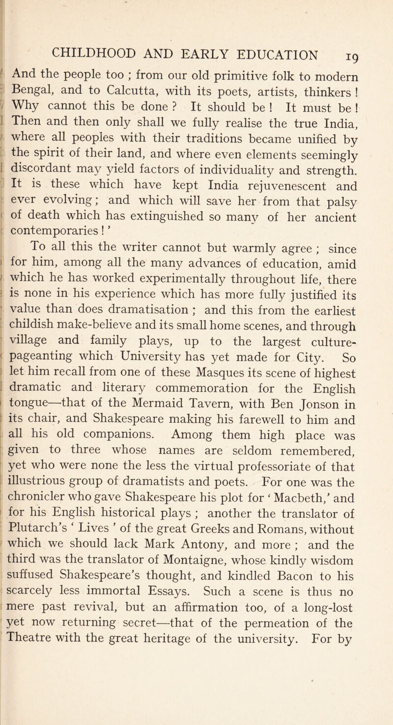 And the people too ; from our old primitive folk to modern Bengal, and to Calcutta, with its poets, artists, thinkers ! Why cannot this be done ? It should be ! It must be ! Then and then only shall we fully realise the true India, where all peoples with their traditions became unified by the spirit of their land, and where even elements seemingly discordant may yield factors of individuality and strength. It is these which have kept India rejuvenescent and ever evolving; and which will save her from that palsy of death which has extinguished so many of her ancient contemporaries! * To all this the writer cannot but warmly agree ; since for him, among all the many advances of education, amid which he has worked experimentally throughout life, there is none in his experience which has more fully justified its value than does dramatisation ; and this from the earliest childish make-believe and its small home scenes, and through village and family plays, up to the largest culture- pageanting which University has yet made for City. So let him recall from one of these Masques its scene of highest dramatic and literary commemoration for the English tongue—that of the Mermaid Tavern, with Ben Jonson in its chair, and Shakespeare making his farewell to him and all his old companions. Among them high place was given to three whose names are seldom remembered, yet who were none the less the virtual professoriate of that illustrious group of dramatists and poets. For one was the chronicler who gave Shakespeare his plot for ‘ Macbeth/ and for his English historical plays ; another the translator of Plutarch’s * Lives ’ of the great Greeks and Romans, without which we should lack Mark Antony, and more ; and the third was the translator of Montaigne, whose kindly wisdom suffused Shakespeare’s thought, and kindled Bacon to his scarcely less immortal Essays. Such a scene is thus no mere past revival, but an affirmation too, of a long-lost yet now returning secret—that of the permeation of the Theatre with the great heritage of the university. For by