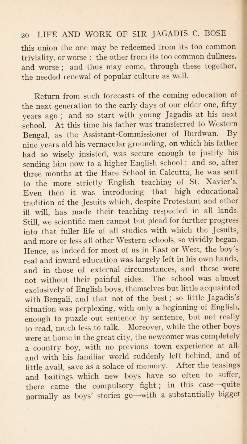 this union the one may be redeemed from its too common triviality, or worse : the other from its too common dullness, and worse ; and thus may come, through these together, the needed renewal of popular culture as well. Return from such forecasts of the coming education of the next generation to the early days of our elder one, fifty years ago ; and so start with young Jagadis at his next school. At this time his father was transferred to Western Bengal, as the Assistant-Commissioner of Burdwan. By nine years old his vernacular grounding, on which his father had so wisely insisted, was secure enough to justify his sending him now to a higher English school * and so, after three months at the Hare School in Calcutta, he was sent to the more strictly English teaching of St. Xavier’s. Even then it was introducing that high educational tradition of the Jesuits which, despite Protestant and other ill will, has made their teaching respected in all lands. Still, we scientific men cannot but plead for further progress into that fuller life of all studies with which the Jesuits, and more or less all other Western schools, so vividly began. Hence, as indeed for most of us in East or West, the boy’s real and inward education was largely left in his own hands, and in those of external circumstances, and these were not without their painful sides. The school was almost exclusively of English boys, themselves but little acquainted with Bengali, and that not of the best; so little Jagadis s situation was perplexing, with only a beginning of English, enough to puzzle out sentence by sentence, but not really to read, much less to talk. Moreover, while the other boys were at home in the great city, the newcomer was completely a country boy, with no previous town experience at all, and with his familiar world suddenly left behind, and of little avail, save as a solace of memory. After the teasings and baitings which new boys have so often to suffer, there came the compulsory fight; in this case—quite normally as boys’ stories go—with a substantially bigger