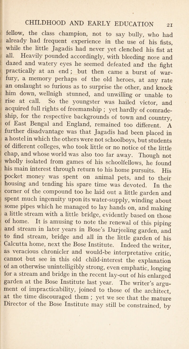 fellow, the class champion, not to say bully, who had already had frequent experience in the use of his fists, while the little Jagadis had never yet clenched his fist at all. Heavily pounded accordingly, with bleeding nose and dazed and watery eyes he seemed defeated and the fight practically at an end ; but then came a burst of war- memory perhaps of the old heroes, at any rate an onslaught so furious as to surprise the other, and knock him down, wellnigh stunned, and unwilling or unable to rise at call. So the youngster was hailed victor, and acquired full rights of freemanship ; yet hardly of comrade¬ ship, for the respective backgrounds of town and country, of East Bengal and England, remained too different. A further disadvantage was that Jagadis had been placed in a hostel in which the others were not schoolboys, but students of different colleges, who took little or no notice of the little chap, and whose world was also too far away. Though not wholly isolated from games of his schoolfellows, he found his main interest through return to his home pursuits. His pocket money was spent on animal pets, and to their housing and tending his spare time was devoted. In the corner of the compound too he laid out a little garden and spent much ingenuity upon its water-supply, winding about some pipes which he managed to lay hands on, and making a little stream with a little bridge, evidently based on those of home. It is amusing to note the renewal of this piping and stream in later years in Bose’s Darjeeling garden, and to find stream, bridge and all in the little garden of his Calcutta home, next the Bose Institute. Indeed the writer, as veracious chronicler and would-be interpretative critic, cannot but see in this old child-interest the explanation of an otherwise unintelligibly strong, even emphatic, longing for a stream and bridge in the recent lay-out of his enlarged garden at the Bose Institute last year. The writer’s argu¬ ment of impracticability, joined to those of the architect, at the time discouraged them ; yet we see that the mature Director of the Bose Institute may still be constrained, by