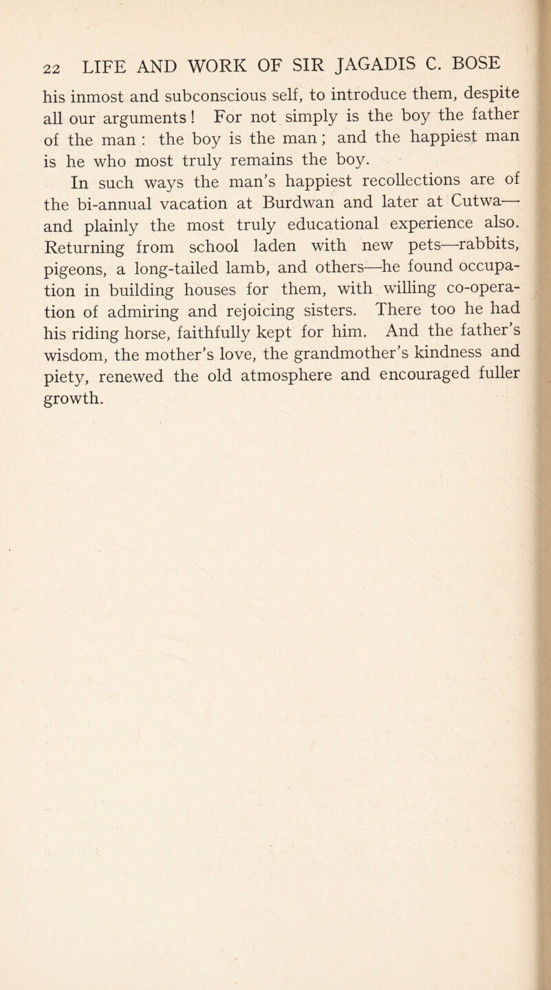 his inmost and subconscious self, to introduce them, despite all our arguments! For not simply is the boy the father of the man : the boy is the man; and the happiest man is he who most truly remains the boy. In such ways the man’s happiest recollections are of the bi-annual vacation at Burdwan and later at Cutwa— and plainly the most truly educational experience also. Returning from school laden with new pets—rabbits, pigeons, a long-tailed lamb, and others—he found occupa¬ tion in building houses for them, with willing co-opera¬ tion of admiring and rejoicing sisters. There too he had his riding horse, faithfully kept for him. And the father s wisdom, the mother’s love, the grandmother’s kindness and piety, renewed the old atmosphere and encouraged fuller growth.