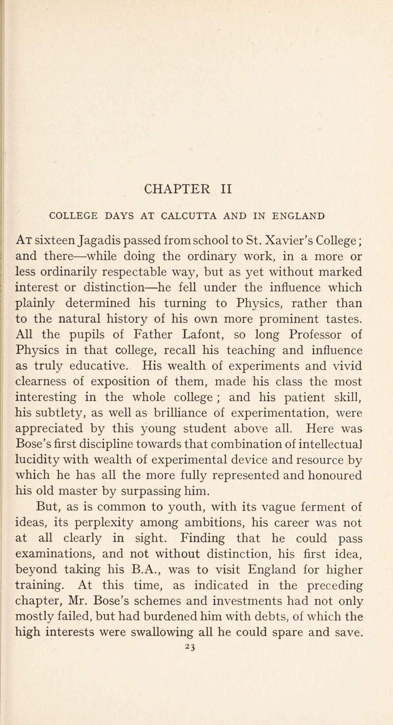 CHAPTER II COLLEGE DAYS AT CALCUTTA AND IN ENGLAND At sixteen Jagadis passed from school to St. Xavier’s College; and there—while doing the ordinary work, in a more or less ordinarily respectable way, but as yet without marked interest or distinction—he fell under the influence which plainly determined his turning to Physics, rather than to the natural history of his own more prominent tastes. All the pupils of Father Lafont, so long Professor of Physics in that college, recall his teaching and influence as truly educative. His wealth of experiments and vivid clearness of exposition of them, made his class the most interesting in the whole college ; and his patient skill, his subtlety, as well as brilliance of experimentation, were appreciated by this young student above all. Here was Bose’s first discipline towards that combination of intellectual lucidity with wealth of experimental device and resource by which he has all the more fully represented and honoured his old master by surpassing him. But, as is common to youth, with its vague ferment of ideas, its perplexity among ambitions, his career was not at all clearly in sight. Finding that he could pass examinations, and not without distinction, his first idea, beyond taking his B.A., was to visit England for higher training. At this time, as indicated in the preceding chapter, Mr. Bose’s schemes and investments had not only mostly failed, but had burdened him with debts, of which the high interests were swallowing all he could spare and save.