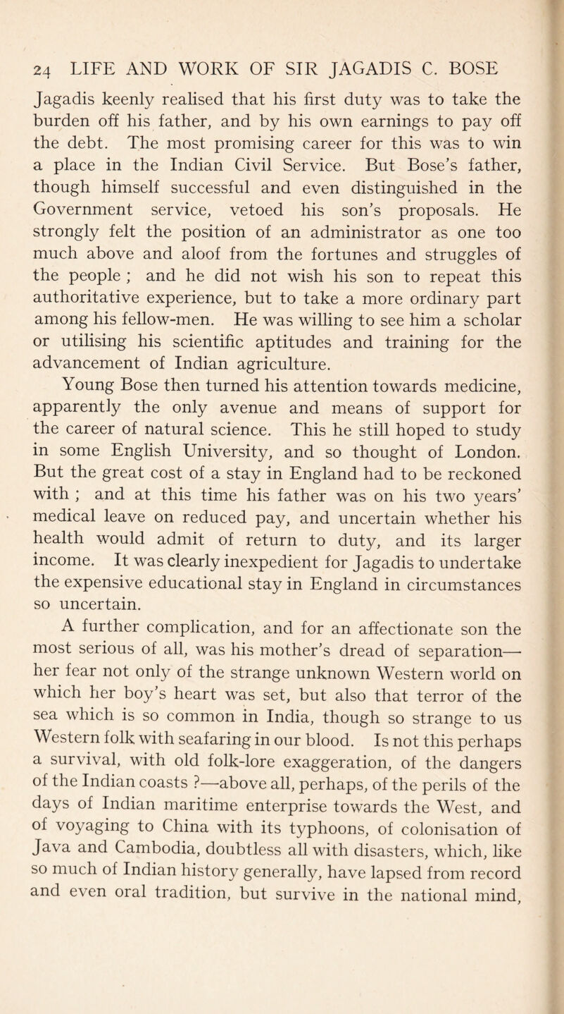 Jagadis keenly realised that his first duty was to take the burden off his father, and by his own earnings to pay off the debt. The most promising career for this was to win a place in the Indian Civil Service. But Bose’s father, though himself successful and even distinguished in the Government service, vetoed his son’s proposals. He strongly felt the position of an administrator as one too much above and aloof from the fortunes and struggles of the people ; and he did not wish his son to repeat this authoritative experience, but to take a more ordinary part among his fellow-men. He was willing to see him a scholar or utilising his scientific aptitudes and training for the advancement of Indian agriculture. Young Bose then turned his attention towards medicine, apparently the only avenue and means of support for the career of natural science. This he still hoped to study in some English University, and so thought of London. But the great cost of a stay in England had to be reckoned with ; and at this time his father was on his two years’ medical leave on reduced pay, and uncertain whether his health would admit of return to duty, and its larger income. It was clearly inexpedient for Jagadis to undertake the expensive educational stay in England in circumstances so uncertain. A further complication, and for an affectionate son the most serious of all, was his mother’s dread of separation— her fear not only of the strange unknown Western world on which her boy’s heart was set, but also that terror of the sea which is so common in India, though so strange to us Western folk with seafaring in our blood. Is not this perhaps a survival, with old folk-lore exaggeration, of the dangers of the Indian coasts ?—above all, perhaps, of the perils of the days of Indian maritime enterprise towards the West, and of voyaging to China with its typhoons, of colonisation of Java and Cambodia, doubtless all with disasters, which, like so much of Indian history generally, have lapsed from record and even oral tradition, but survive in the national mind.