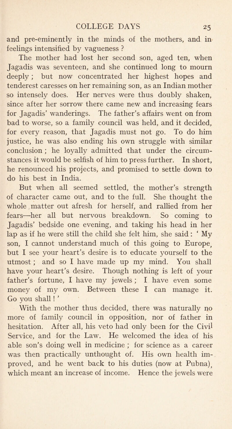 and pre-eminently in the minds of the mothers, and in feelings intensified by vagueness ? The mother had lost her second son, aged ten, when Jagadis was seventeen, and she continued long to mourn deeply; but now concentrated her highest hopes and tenderest caresses on her remaining son, as an Indian mother so intensely does. Her nerves were thus doubly shaken, since after her sorrow there came new and increasing fears for Jagadis’ wanderings. The father’s affairs went on from bad to worse, so a family council was held, and it decided, for every reason, that Jagadis must not go. To do him justice, he was also ending his own struggle with similar conclusion ; he loyally admitted that under the circum¬ stances it would be selfish of him to press further. In short, he renounced his projects, and promised to settle down to do his best in India. But when all seemed settled, the mother’s strength of character came out, and to the full. She thought the whole matter out afresh for herself, and rallied from her fears—her all but nervous breakdown. So coming to Jagadis’ bedside one evening, and taking his head in her lap as if he were still the child she felt him, she said: ‘ My son, I cannot understand much of this going to Europe, but I see your heart’s desire is to educate yourself to the utmost; and so I have made up my mind. You shall have your heart’s desire. Though nothing is left of your father’s fortune, I have my jewels ; I have even some money of my own. Between these I can manage it. Go you shall! ’ With the mother thus decided, there was naturally no more of family council in opposition, nor of father in hesitation. After all, his veto had only been for the Civil Service, and for the Law. He welcomed the idea of his able son’s doing well in medicine ; for science as a career was then practically unthought of. His own health im¬ proved, and he went back to his duties (now at Pubna), which meant an increase of income. Hence the jewels were