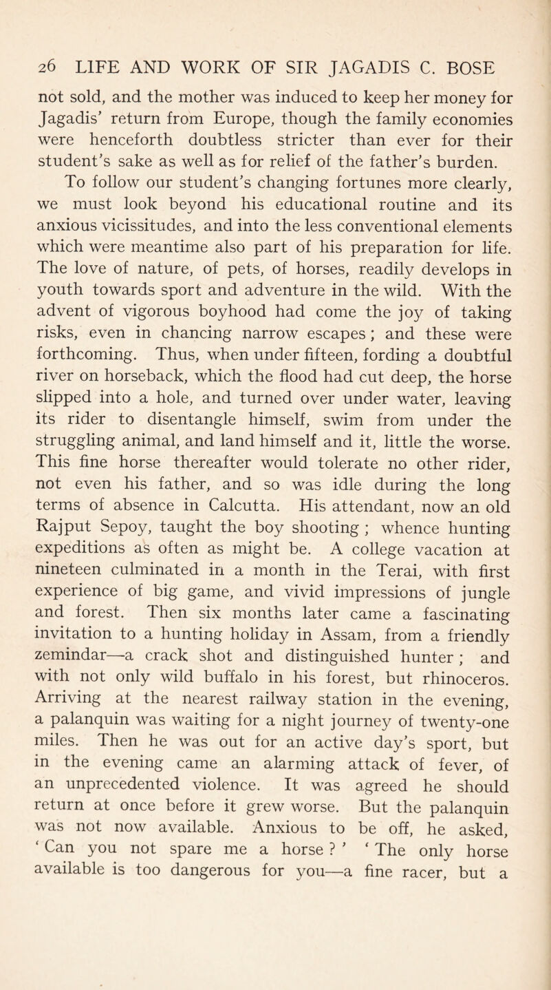 not sold, and the mother was induced to keep her money for Jagadis’ return from Europe, though the family economies were henceforth doubtless stricter than ever for their student’s sake as well as for relief of the father’s burden. To follow our student’s changing fortunes more clearly, we must look beyond his educational routine and its anxious vicissitudes, and into the less conventional elements which were meantime also part of his preparation for life. The love of nature, of pets, of horses, readily develops in youth towards sport and adventure in the wild. With the advent of vigorous boyhood had come the joy of taking risks, even in chancing narrow escapes; and these were forthcoming. Thus, when under fifteen, fording a doubtful river on horseback, which the flood had cut deep, the horse slipped into a hole, and turned over under water, leaving its rider to disentangle himself, swim from under the struggling animal, and land himself and it, little the worse. This fine horse thereafter would tolerate no other rider, not even his father, and so was idle during the long terms of absence in Calcutta. His attendant, now an old Rajput Sepoy, taught the boy shooting ; whence hunting expeditions as often as might be. A college vacation at nineteen culminated in a month in the Terai, with first experience of big game, and vivid impressions of jungle and forest. Then six months later came a fascinating invitation to a hunting holiday in Assam, from a friendly zemindar—a crack shot and distinguished hunter ; and with not only wild buffalo in his forest, but rhinoceros. Arriving at the nearest railway station in the evening, a palanquin was waiting for a night journey of twenty-one miles. Then he was out for an active day’s sport, but in the evening came an alarming attack of fever, of an unprecedented violence. It was agreed he should return at once before it grew worse. But the palanquin was not now available. Anxious to be off, he asked, ‘ Can you not spare me a horse ? ’ ‘ The only horse available is too dangerous for you—a fine racer, but a