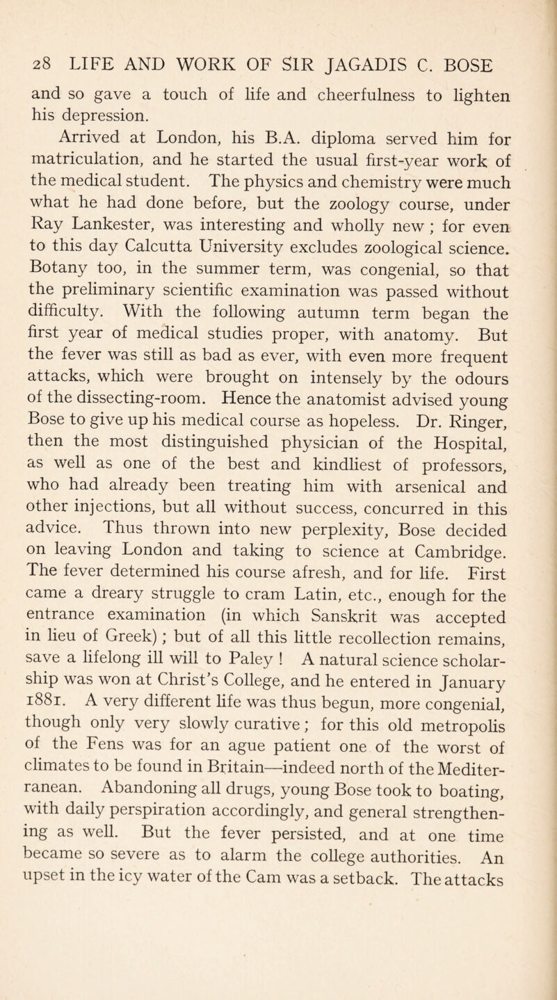 and so gave a touch of life and cheerfulness to lighten his depression. Arrived at London, his B.A. diploma served him for matriculation, and he started the usual first-year work of the medical student. The physics and chemistry were much what he had done before, but the zoology course, under Ray Lankester, was interesting and wholly new ; for even to this day Calcutta University excludes zoological science. Botany too, in the summer term, was congenial, so that the preliminary scientific examination was passed without difficulty. With the following autumn term began the first year of medical studies proper, with anatomy. But the fever was still as bad as ever, with even more frequent attacks, which were brought on intensely by the odours of the dissecting-room. Hence the anatomist advised young Bose to give up his medical course as hopeless. Dr. Ringer, then the most distinguished physician of the Hospital, as well as one of the best and kindliest of professors, who had already been treating him with arsenical and other injections, but all without success, concurred in this advice. Thus thrown into new perplexity, Bose decided on leaving London and taking to science at Cambridge. The fever determined his course afresh, and for life. First came a dreary struggle to cram Latin, etc., enough for the entrance examination (in which Sanskrit was accepted in lieu of Greek); but of all this little recollection remains, save a lifelong ill will to Paley ! A natural science scholar¬ ship was won at Christ’s College, and he entered in January 1881. A very different life was thus begun, more congenial, though only very slowly curative; for this old metropolis of the Fens was for an ague patient one of the worst of climates to be found in Britain—indeed north of the Mediter¬ ranean. Abandoning all drugs, young Bose took to boating, with daily perspiration accordingly, and general strengthen¬ ing as well. But the fever persisted, and at one time became so severe as to alarm the college authorities. An upset in the icy water of the Cam was a setback. The attacks