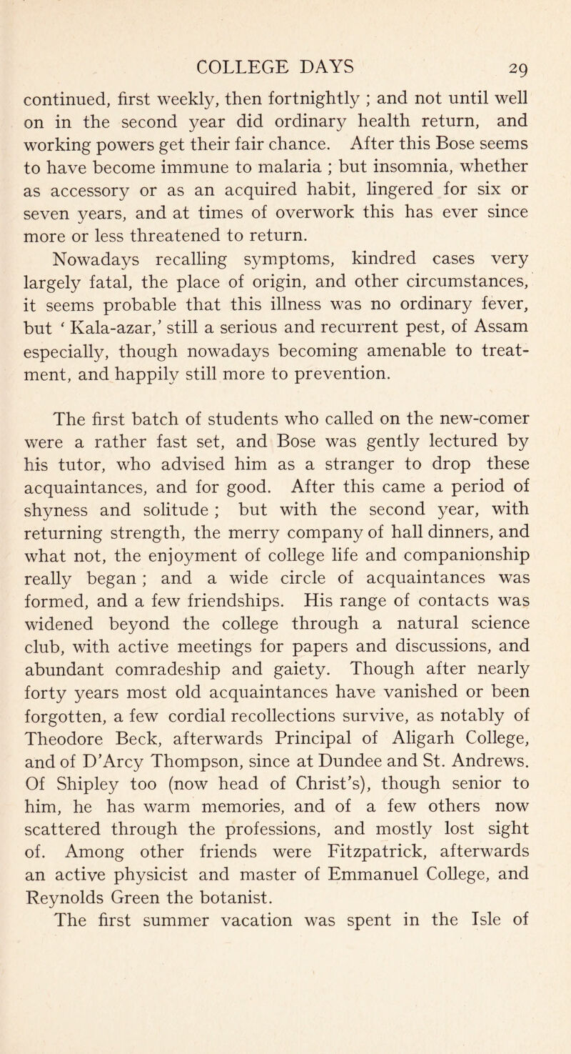 continued, first weekly, then fortnightly ; and not until well on in the second year did ordinary health return, and working powers get their fair chance. After this Bose seems to have become immune to malaria ; but insomnia, whether as accessory or as an acquired habit, lingered for six or seven years, and at times of overwork this has ever since more or less threatened to return. Nowadays recalling symptoms, kindred cases very largely fatal, the place of origin, and other circumstances, it seems probable that this illness was no ordinary fever, but ‘ Kala-azar/ still a serious and recurrent pest, of Assam especially, though nowadays becoming amenable to treat¬ ment, and happily still more to prevention. The first batch of students who called on the new-comer were a rather fast set, and Bose was gently lectured by his tutor, who advised him as a stranger to drop these acquaintances, and for good. After this came a period of shyness and solitude ; but with the second year, with returning strength, the merry company of hall dinners, and what not, the enjoyment of college life and companionship really began; and a wide circle of acquaintances was formed, and a few friendships. His range of contacts was widened beyond the college through a natural science club, with active meetings for papers and discussions, and abundant comradeship and gaiety. Though after nearly forty years most old acquaintances have vanished or been forgotten, a few cordial recollections survive, as notably of Theodore Beck, afterwards Principal of Aligarh College, and of D’Arcy Thompson, since at Dundee and St. Andrews. Of Shipley too (now head of Christ’s), though senior to him, he has warm memories, and of a few others now scattered through the professions, and mostly lost sight of. Among other friends were Fitzpatrick, afterwards an active physicist and master of Emmanuel College, and Reynolds Green the botanist. The first summer vacation was spent in the Isle of