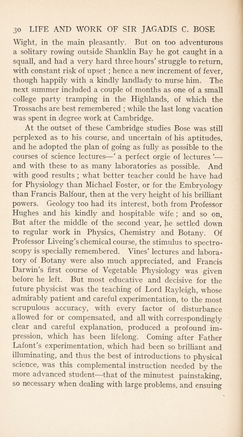 Wight, in the main pleasantly. But on too adventurous a solitary rowing outside Shanklin Bay he got caught in a squall, and had a very hard three hours’ struggle to return, with constant risk of upset ; hence a new increment of fever, though happily with a kindly landlady to nurse him. The next summer included a couple of months as one of a small college party tramping in the Highlands, of which the Trossachs are best remembered ; while the last long vacation was spent in degree work at Cambridge. At the outset of these Cambridge studies Bose was still perplexed as to his course, and uncertain of his aptitudes, and he adopted the plan of going as fully as possible to the courses of science lectures—' a perfect orgie of lectures ’— and with these to as many laboratories as possible. And with good results ; what better teacher could he have had for Physiology than Michael Foster, or for the Embryology than Francis Balfour, then at the very height of his brilliant powers. Geology too had its interest, both from Professor Hughes and his kindly and hospitable wife ; and so on. But after the middle of the second year, he settled down to regular work in Physics, Chemistry and Botany. Of Professor Liveing’s chemical course, the stimulus to spectro¬ scopy is specially remembered. Vines’ lectures and labora¬ tory of Botany were also much appreciated, and Francis Darwin’s first course of Vegetable Physiology was given before he left. But most educative and decisive for the future physicist was the teaching of Lord Rayleigh, whose admirably patient and careful experimentation, to the most scrupulous accuracy, with every factor of disturbance allowed for or compensated, and all with correspondingly clear and careful explanation, produced a profound im¬ pression, which has been lifelong. Coming after Father Lafont’s experimentation, which had been so brilliant and illuminating, and thus the best of introductions to physical science, was this complemental instruction needed by the more advanced student—that of the minutest painstaking, so necessary when dealing with large problems, and ensuing