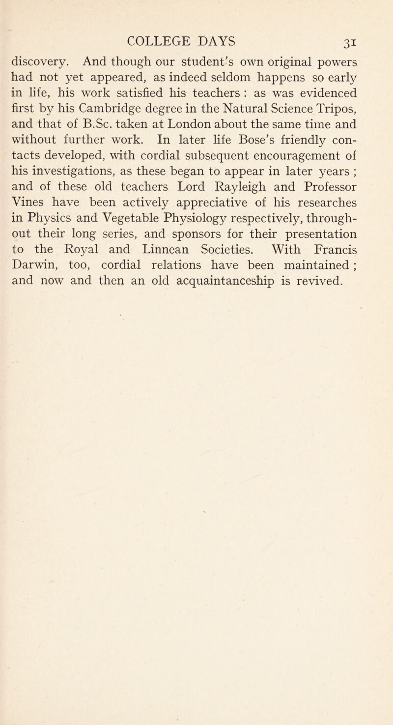 discovery. And though our student’s own original powers had not yet appeared, as indeed seldom happens so early in life, his work satisfied his teachers : as was evidenced first by his Cambridge degree in the Natural Science Tripos, and that of B.Sc. taken at London about the same time and without further work. In later life Bose’s friendly con¬ tacts developed, with cordial subsequent encouragement of his investigations, as these began to appear in later years ; and of these old teachers Lord Rayleigh and Professor Vines have been actively appreciative of his researches in Physics and Vegetable Physiology respectively, through¬ out their long series, and sponsors for their presentation to the Royal and Linnean Societies. With Francis Darwin, too, cordial relations have been maintained; and now and then an old acquaintanceship is revived.