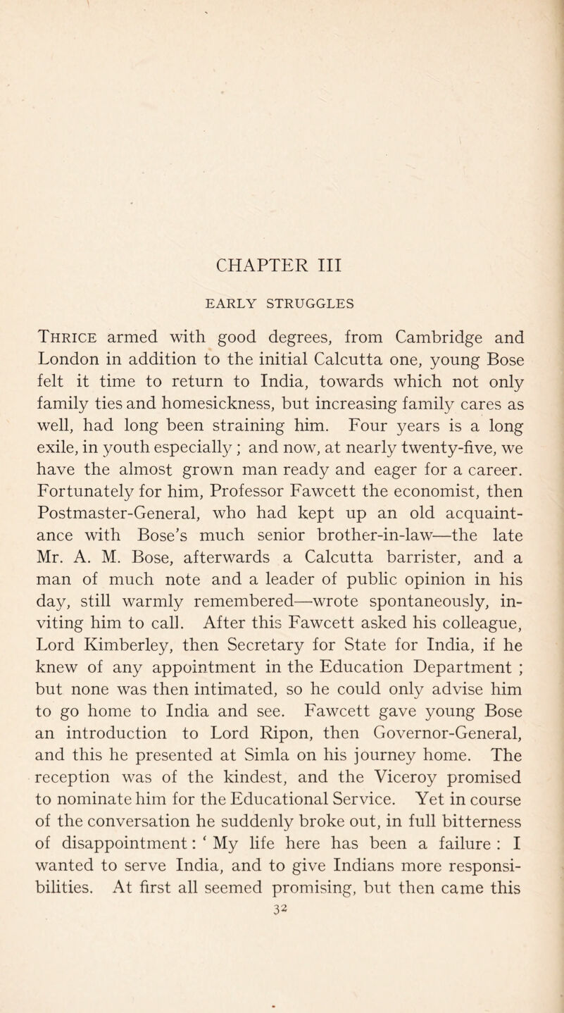 CHAPTER III EARLY STRUGGLES Thrice armed with good degrees, from Cambridge and London in addition to the initial Calcutta one, young Bose felt it time to return to India, towards which not only family ties and homesickness, but increasing family cares as well, had long been straining him. Four years is a long exile, in youth especially; and now, at nearly twenty-five, we have the almost grown man ready and eager for a career. Fortunately for him, Professor Fawcett the economist, then Postmaster-General, who had kept up an old acquaint¬ ance with Bose’s much senior brother-in-law—the late Mr. A. M. Bose, afterwards a Calcutta barrister, and a man of much note and a leader of public opinion in his day, still warmly remembered—wrote spontaneously, in¬ viting him to call. After this Fawcett asked his colleague, Lord Kimberley, then Secretary for State for India, if he knew of any appointment in the Education Department ; but none was then intimated, so he could only advise him to go home to India and see. Fawcett gave young Bose an introduction to Lord Ripon, then Governor-General, and this he presented at Simla on his journey home. The reception was of the kindest, and the Adceroy promised to nominate him for the Educational Service. Yet in course of the conversation he suddenly broke out, in full bitterness of disappointment: ‘ My life here has been a failure : I wanted to serve India, and to give Indians more responsi¬ bilities. At first all seemed promising, but then came this