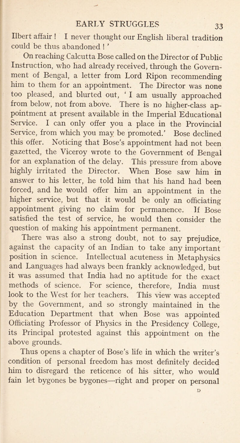 Ilbert affair ! I never thought our English liberal tradition could be thus abandoned ! ’ On reaching Calcutta Bose called on the Director of Public Instruction, who had already received, through the Govern¬ ment of Bengal, a letter from Lord Ripon recommending him to them for an appointment. The Director was none too pleased, and blurted out, ‘ I am usually approached from below, not from above. There is no higher-class ap¬ pointment at present available in the Imperial Educational Service. I can only offer you a place in the Provincial Service, from which you may be promoted/ Bose declined this offer. Noticing that Bose’s appointment had not been gazetted, the Viceroy wrote to the Government of Bengal for an explanation of the delay. This pressure from above highly irritated the Director. When Bose saw him in answer to his letter, he told him that his hand had been forced, and he would offer him an appointment in the higher service, but that it would be only an officiating appointment giving no claim for permanence. If Bose satisfied the test of service, he would then consider the question of making his appointment permanent. There was also a strong doubt, not to say prejudice, against the capacity of an Indian to take any important position in science. Intellectual acuteness in Metaphysics and Languages had always been frankly acknowledged, but it was assumed that India had no aptitude for the exact methods of science. For science, therefore, India must look to the West for her teachers. This view was accepted by the Government, and so strongly maintained in the Education Department that when Bose was appointed Officiating Professor of Physics in the Presidency College, its Principal protested against this appointment on the above grounds. Thus opens a chapter of Bose’s life in which the writer’s condition of personal freedom has most definitely decided him to disregard the reticence of his sitter, who would fain let bygones be bygones—right and proper on personal