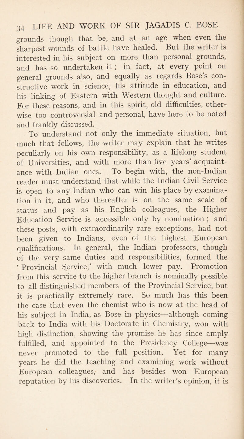 grounds though that be, and at an age when even the sharpest wounds of battle have healed. But the writer is interested in his subject on more than personal grounds, and has so undertaken it ; in fact, at every point on general grounds also, and equally as regards Bose’s con¬ structive work in science, his attitude in education, and his linking of Eastern with Western thought and culture. For these reasons, and in this spirit, old difficulties, other¬ wise too controversial and personal, have here to be noted and frankly discussed. To understand not only the immediate situation, but much that follows, the writer may explain that he writes peculiarly on his own responsibility, as a lifelong student of Universities, and with more than five years’ acquaint¬ ance with Indian ones. To begin with, the non-Indian reader must understand that while the Indian Civil Service is open to any Indian who can win his place by examina¬ tion in it, and who thereafter is on the same scale of status and pay as his English colleagues, the Higher Education Service is accessible only by nomination ; and these posts, with extraordinarily rare exceptions, had not been given to Indians, even of the highest European qualifications. In general, the Indian professors, though of the very same duties and responsibilities, formed the ‘ Provincial Service,’ with much lower pay. Promotion from this service to the higher branch is nominally possible to all distinguished members of the Provincial Service, but it is practically extremely rare. So much has this been the case that even the chemist who is now at the head of his subject in India, as Bose in physics—although coming back to India with his Doctorate in Chemistry, won with high distinction, showing the promise he has since amply fulfilled, and appointed to the Presidency College—was never promoted to the full position. Yet for many years he did the teaching and examining work without European colleagues, and has besides won European reputation by his discoveries. In the writer’s opinion, it is