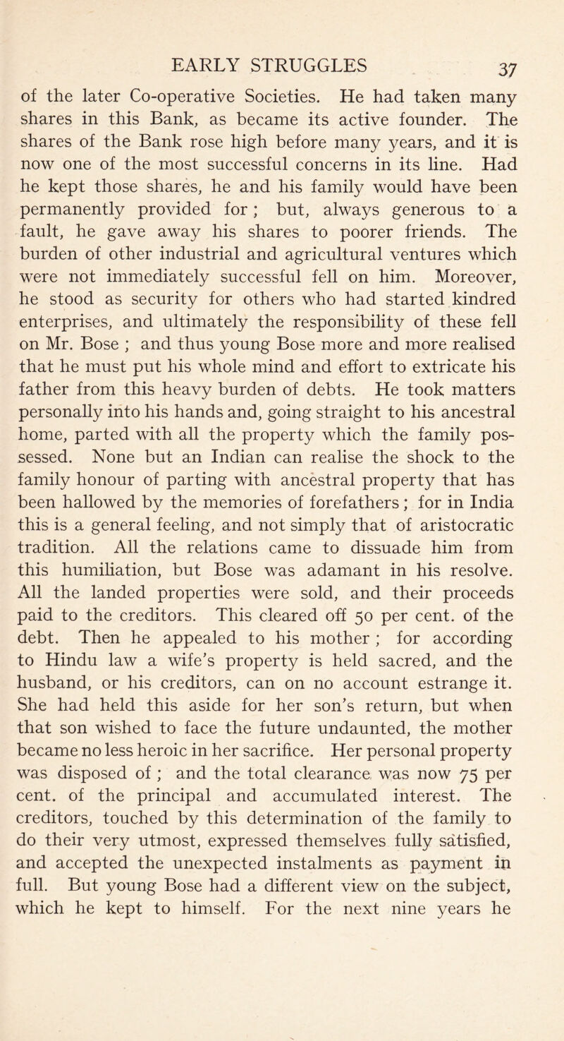 of the later Co-operative Societies. He had taken many shares in this Bank, as became its active founder. The shares of the Bank rose high before many years, and it is now one of the most successful concerns in its line. Had he kept those shares, he and his family would have been permanently provided for; but, always generous to a fault, he gave away his shares to poorer friends. The burden of other industrial and agricultural ventures which were not immediately successful fell on him. Moreover, he stood as security for others who had started kindred enterprises, and ultimately the responsibility of these fell on Mr. Bose ; and thus young Bose more and more realised that he must put his whole mind and effort to extricate his father from this heavy burden of debts. He took matters personally into his hands and, going straight to his ancestral home, parted with all the property which the family pos¬ sessed. None but an Indian can realise the shock to the family honour of parting with ancestral property that has been hallowed by the memories of forefathers; for in India this is a general feeling, and not simply that of aristocratic tradition. All the relations came to dissuade him from this humiliation, but Bose was adamant in his resolve. All the landed properties were sold, and their proceeds paid to the creditors. This cleared off 50 per cent, of the debt. Then he appealed to his mother ; for according to Hindu law a wife’s property is held sacred, and the husband, or his creditors, can on no account estrange it. She had held this aside for her son’s return, but when that son wished to face the future undaunted, the mother became no less heroic in her sacrifice. Her personal property was disposed of ; and the total clearance was now 75 per cent, of the principal and accumulated interest. The creditors, touched by this determination of the family to do their very utmost, expressed themselves fully satisfied, and accepted the unexpected instalments as payment in full. But young Bose had a different view on the subject, which he kept to himself. For the next nine years he