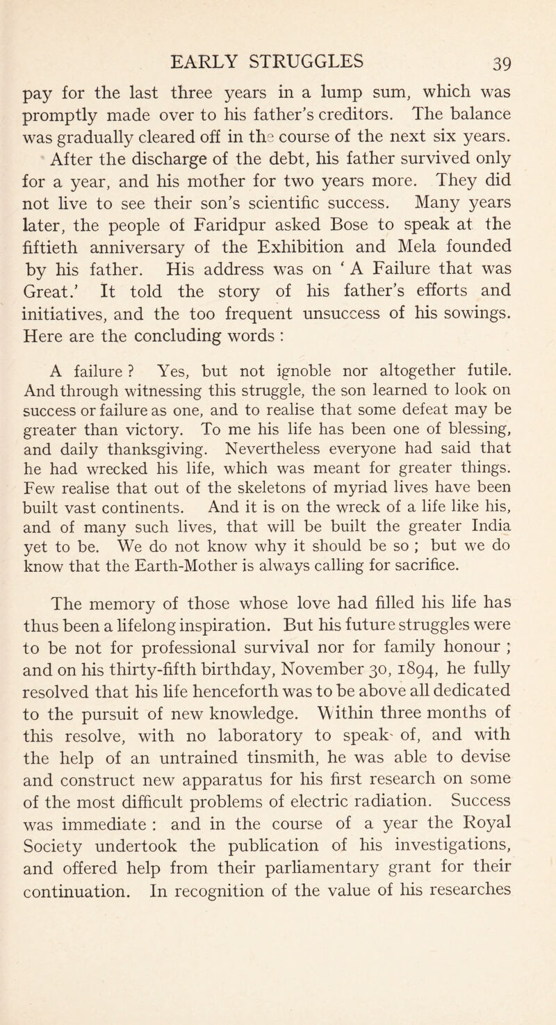 pay for the last three years in a lump sum, which was promptly made over to his father’s creditors. The balance was gradually cleared off in the course of the next six years. After the discharge of the debt, his father survived only for a year, and his mother for two years more. They did not live to see their son’s scientific success. Many years later, the people of Faridpur asked Bose to speak at the fiftieth anniversary of the Exhibition and Mela founded by his father. His address was on ‘ A Failure that was Great.’ It told the story of his father’s efforts and initiatives, and the too frequent unsuccess of his sowings. Here are the concluding words : A failure ? Yes, but not ignoble nor altogether futile. And through witnessing this struggle, the son learned to look on success or failure as one, and to realise that some defeat may be greater than victory. To me his life has been one of blessing, and daily thanksgiving. Nevertheless everyone had said that he had wrecked his life, which was meant for greater things. Few realise that out of the skeletons of myriad lives have been built vast continents. And it is on the wreck of a life like his, and of many such lives, that will be built the greater India yet to be. We do not know why it should be so ; but we do know that the Earth-Mother is always calling for sacrifice. The memory of those whose love had filled his life has thus been a lifelong inspiration. But his future struggles were to be not for professional survival nor for family honour ; and on his thirty-fifth birthday, November 30, 1894, he fully resolved that his life henceforth was to be above all dedicated to the pursuit of new knowledge. Within three months of this resolve, with no laboratory to speak' of, and with the help of an untrained tinsmith, he was able to devise and construct new apparatus for his first research on some of the most difficult problems of electric radiation. Success was immediate : and in the course of a year the Royal Society undertook the publication of his investigations, and offered help from their parliamentary grant for their continuation. In recognition of the value of his researches