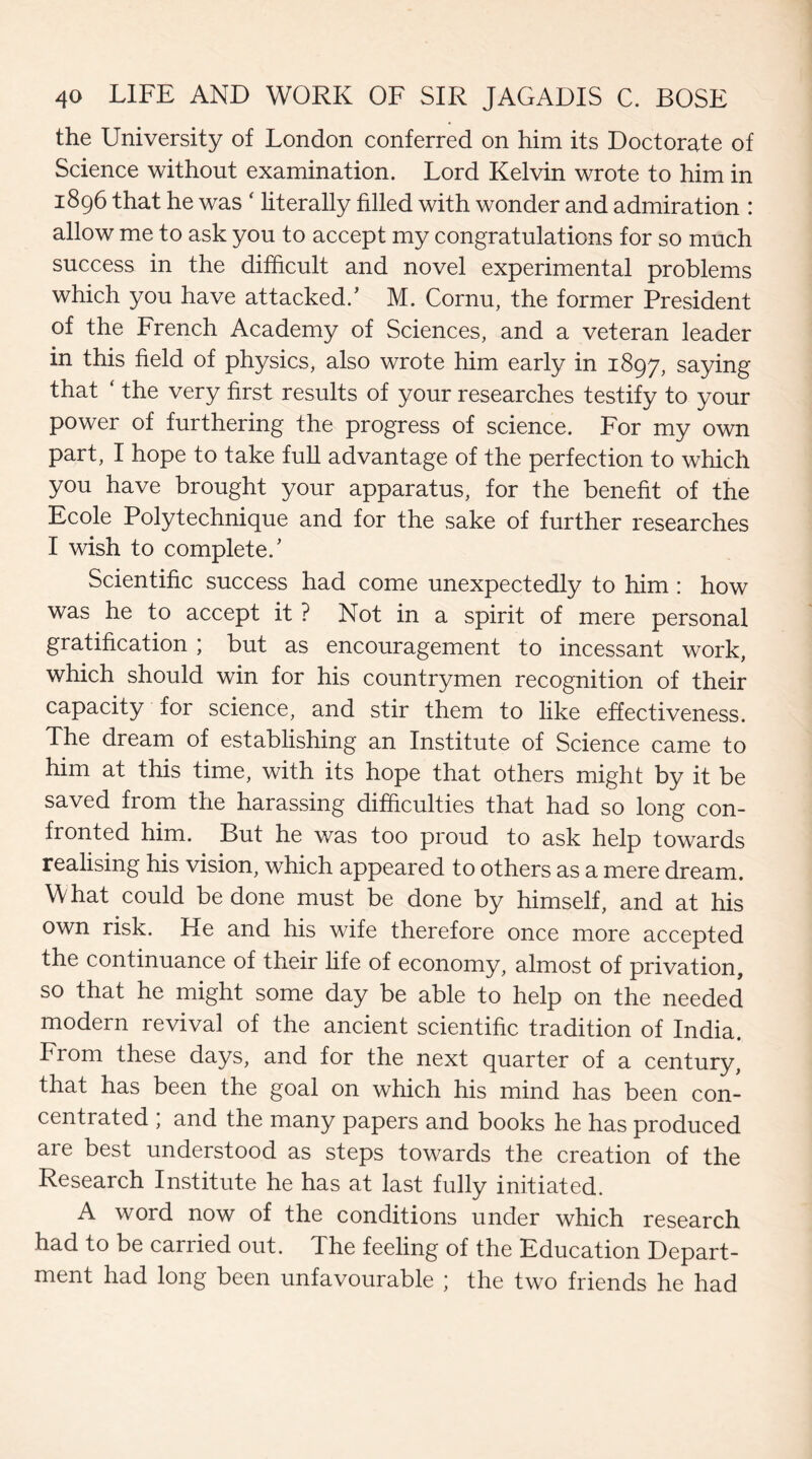 the University of London conferred on him its Doctorate of Science without examination. Lord Kelvin wrote to him in 1896 that he was ‘ literally filled with wonder and admiration : allow me to ask you to accept my congratulations for so much success in the difficult and novel experimental problems which you have attacked/ M. Cornu, the former President of the French Academy of Sciences, and a veteran leader in this field of physics, also wrote him early in 1897, saying that ' the very first results of your researches testify to your power of furthering the progress of science. For my own part, I hope to take full advantage of the perfection to which you have brought your apparatus, for the benefit of the Ecole Polytechnique and for the sake of further researches I wish to complete/ Scientific success had come unexpectedly to him : how was he to accept it ? Not in a spirit of mere personal gratification ; but as encouragement to incessant work, which should win for his countrymen recognition of their capacity for science, and stir them to like effectiveness. The dream of establishing an Institute of Science came to him at this time, with its hope that others might by it be saved from the harassing difficulties that had so long con¬ fronted him. But he was too proud to ask help towards realising his vision, which appeared to others as a mere dream. What could be done must be done by himself, and at his own risk. He and his wife therefore once more accepted the continuance of their life of economy, almost of privation, so that he might some day be able to help on the needed modern revival of the ancient scientific tradition of India. From these days, and for the next quarter of a century, that has been the goal on which his mind has been con- centiated , and the many papers and books he has produced are best understood as steps towards the creation of the Research Institute he has at last fully initiated. A word now of the conditions under which research had to be carried out. The feeling of the Education Depart¬ ment had long been unfavourable ; the two friends he had