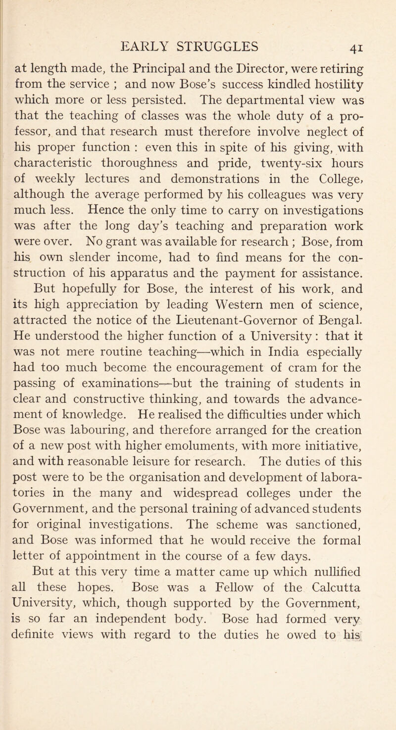 at length made, the Principal and the Director, were retiring from the service ; and now Bose’s success kindled hostility which more or less persisted. The departmental view was that the teaching of classes was the whole duty of a pro¬ fessor, and that research must therefore involve neglect of his proper function : even this in spite of his giving, with characteristic thoroughness and pride, twenty-six hours of weekly lectures and demonstrations in the College, although the average performed by his colleagues was very much less. Hence the only time to carry on investigations was after the long day’s teaching and preparation work were over. No grant was available for research ; Bose, from his own slender income, had to find means for the con¬ struction of his apparatus and the payment for assistance. But hopefully for Bose, the interest of his work, and its high appreciation by leading Western men of science, attracted the notice of the Lieutenant-Governor of Bengal. He understood the higher function of a University: that it was not mere routine teaching—which in India especially had too much become the encouragement of cram for the passing of examinations—but the training of students in clear and constructive thinking, and towards the advance¬ ment of knowledge. He realised the difficulties under which Bose was labouring, and therefore arranged for the creation of a new post with higher emoluments, with more initiative, and with reasonable leisure for research. The duties of this post were to be the organisation and development of labora¬ tories in the many and widespread colleges under the Government, and the personal training of advanced students for original investigations. The scheme was sanctioned, and Bose was informed that he would receive the formal letter of appointment in the course of a few days. But at this very time a matter came up which nullified all these hopes. Bose was a Fellow of the Calcutta University, which, though supported by the Government, is so far an independent body. Bose had formed very definite views with regard to the duties he owed to his