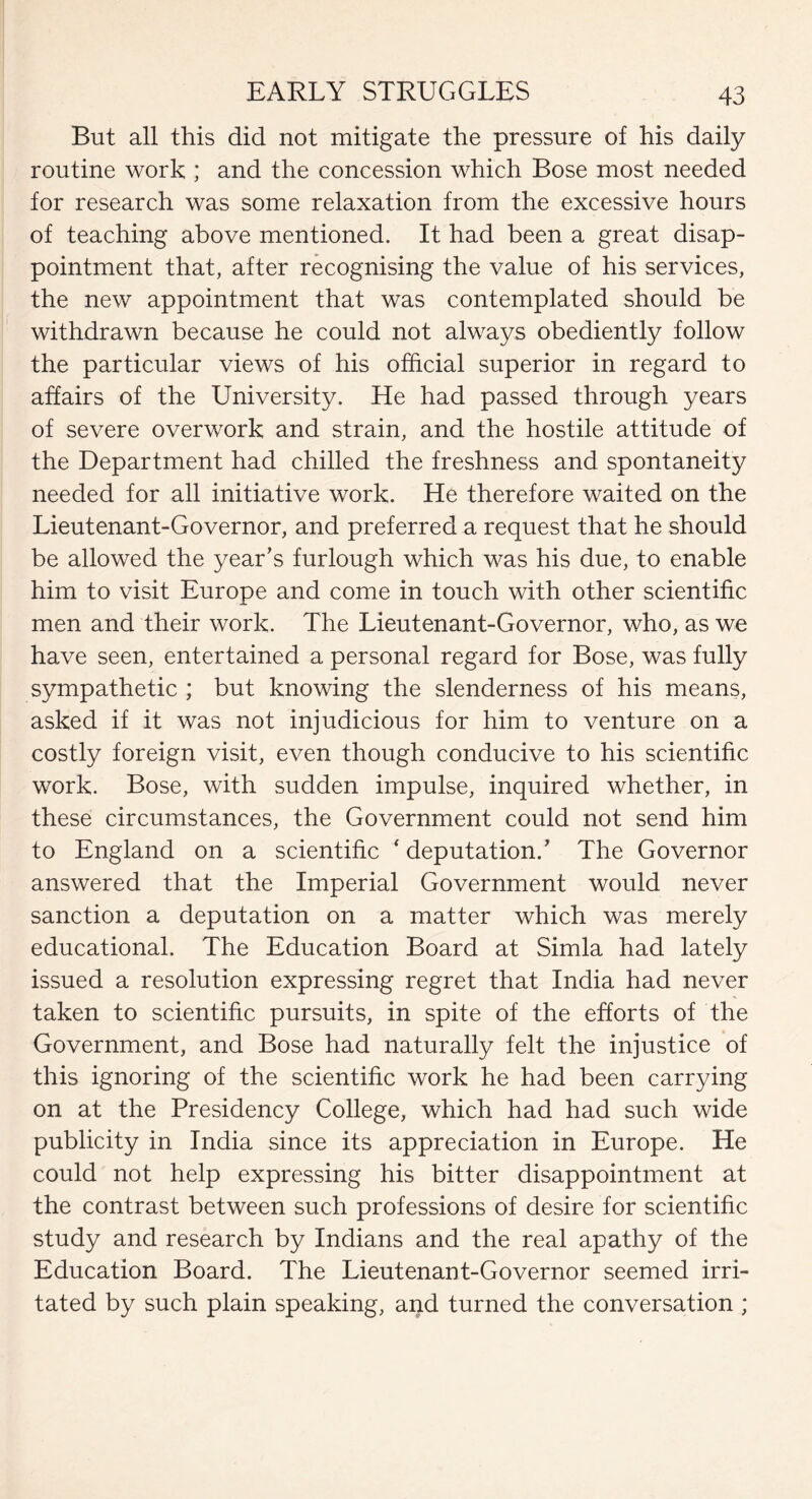 But all this did not mitigate the pressure of his daily routine work ; and the concession which Bose most needed for research was some relaxation from the excessive hours of teaching above mentioned. It had been a great disap¬ pointment that, after recognising the value of his services, the new appointment that was contemplated should be withdrawn because he could not always obediently follow the particular views of his official superior in regard to affairs of the University. He had passed through years of severe overwork and strain, and the hostile attitude of the Department had chilled the freshness and spontaneity needed for all initiative work. He therefore waited on the Lieutenant-Governor, and preferred a request that he should be allowed the year’s furlough which was his due, to enable him to visit Europe and come in touch with other scientific men and their work. The Lieutenant-Governor, who, as we have seen, entertained a personal regard for Bose, was fully sympathetic ; but knowing the slenderness of his means, asked if it was not injudicious for him to venture on a costly foreign visit, even though conducive to his scientific work. Bose, with sudden impulse, inquired whether, in these circumstances, the Government could not send him to England on a scientific * deputation/ The Governor answered that the Imperial Government would never sanction a deputation on a matter which was merely educational. The Education Board at Simla had lately issued a resolution expressing regret that India had never taken to scientific pursuits, in spite of the efforts of the Government, and Bose had naturally felt the injustice of this ignoring of the scientific work he had been carrying on at the Presidency College, which had had such wide publicity in India since its appreciation in Europe. He could not help expressing his bitter disappointment at the contrast between such professions of desire for scientific study and research by Indians and the real apathy of the Education Board. The Lieutenant-Governor seemed irri¬ tated by such plain speaking, and turned the conversation ;