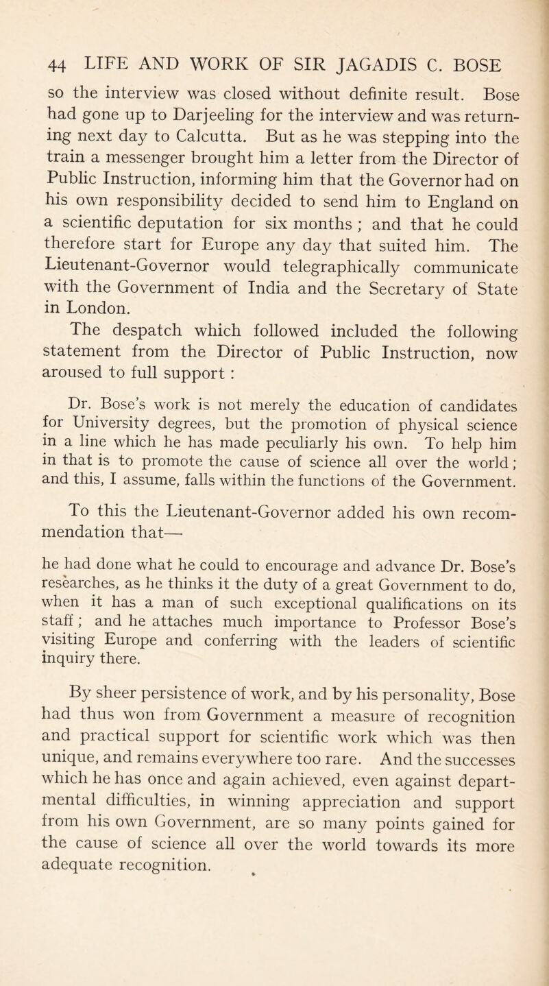 so the interview was closed without definite result. Bose had gone up to Darjeeling for the interview and was return¬ ing next day to Calcutta. But as he was stepping into the train a messenger brought him a letter from the Director of Public Instruction, informing him that the Governor had on his own responsibility decided to send him to England on a scientific deputation for six months ; and that he could therefore start for Europe any day that suited him. The Lieutenant-Governor would telegraphically communicate with the Government of India and the Secretary of State in London. The despatch which followed included the following statement from the Director of Public Instruction, now aroused to full support : Dr. Bose’s work is not merely the education of candidates for University degrees, but the promotion of physical science in a line which he has made peculiarly his own. To help him in that is to promote the cause of science all over the world; and this, I assume, falls within the functions of the Government. To this the Lieutenant-Governor added his own recom¬ mendation that— he had done what he could to encourage and advance Dr. Bose’s researches, as he thinks it the duty of a great Government to do, when it has a man of such exceptional qualifications on its staff; and he attaches much importance to Professor Bose's visiting Europe and conferring with the leaders of scientific inquiry there. By sheer persistence of work, and by his personality, Bose had thus won from Government a measure of recognition and practical support for scientific work which was then unique, and remains everywhere too rare. And the successes which he has once and again achieved, even against depart¬ mental difficulties, in winning appreciation and support from his own Government, are so many points gained for the cause of science all over the world towards its more adequate recognition.