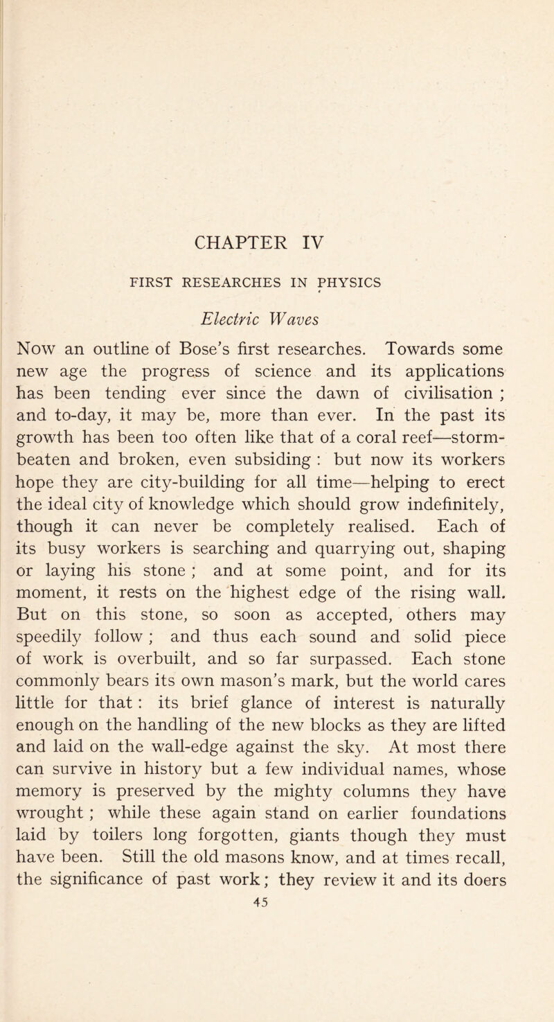 CHAPTER IV FIRST RESEARCHES IN PHYSICS Electric Waves Now an outline of Bose’s first researches. Towards some new age the progress of science and its applications has been tending ever since the dawn of civilisation ; and to-day, it may be, more than ever. In the past its growth has been too often like that of a coral reef—storm- beaten and broken, even subsiding : but now its workers hope they are city-building for all time—helping to erect the ideal city of knowledge which should grow indefinitely, though it can never be completely realised. Each of its busy workers is searching and quarrying out, shaping or laying his stone ; and at some point, and for its moment, it rests on the highest edge of the rising wall. But on this stone, so soon as accepted, others may speedily follow; and thus each sound and solid piece of work is overbuilt, and so far surpassed. Each stone commonly bears its own mason’s mark, but the world cares little for that: its brief glance of interest is naturally enough on the handling of the new blocks as they are lifted and laid on the wall-edge against the sky. At most there can survive in history but a few individual names, whose memory is preserved by the mighty columns they have wrought; while these again stand on earlier foundations laid by toilers long forgotten, giants though they must have been. Still the old masons know, and at times recall, the significance of past work; they review it and its doers