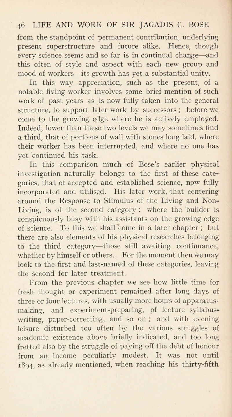 from the standpoint of permanent contribution, underlying present superstructure and future alike. Hence, though every science seems and so far is in continual change—and this often of style and aspect with each new group and mood of workers—its growth has yet a substantial unity. In this way appreciation, such as the present, of a notable living worker involves some brief mention of such work of past years as is now fully taken into the general structure, to support later work by successors ; before we come to the growing edge where he is actively employed. Indeed, lower than these two levels we may sometimes find a third, that of portions of wall with stones long laid, where their worker has been interrupted, and where no one has yet continued his task. In this comparison much of Bose’s earlier physical investigation naturally belongs to the first of these cate¬ gories, that of accepted and established science, now fully incorporated and utilised. His later work, that centering around the Response to Stimulus of the Living and Non- Living, is of the second category : where the builder is conspicuously busy with his assistants on the growing edge of science. To this we shall come in a later chapter ; but there are also elements of his physical researches belonging to the third category—those still awaiting continuance, whether by himself or others. For the moment then we may look to the first and last-named of these categories, leaving the second for later treatment. From the previous chapter we see how little time for fresh thought or experiment remained after long days of three or four lectures, with usually more hours of apparatus¬ making, and experiment-preparing, of lecture syllabus¬ writing, paper-correcting, and so on ; and with evening leisure disturbed too often by the various struggles of academic existence above briefly indicated, and too long fretted also by the struggle of paying off the debt of honour from an income peculiarly modest. It was not until 1894, as already mentioned, when reaching his thirty-fifth