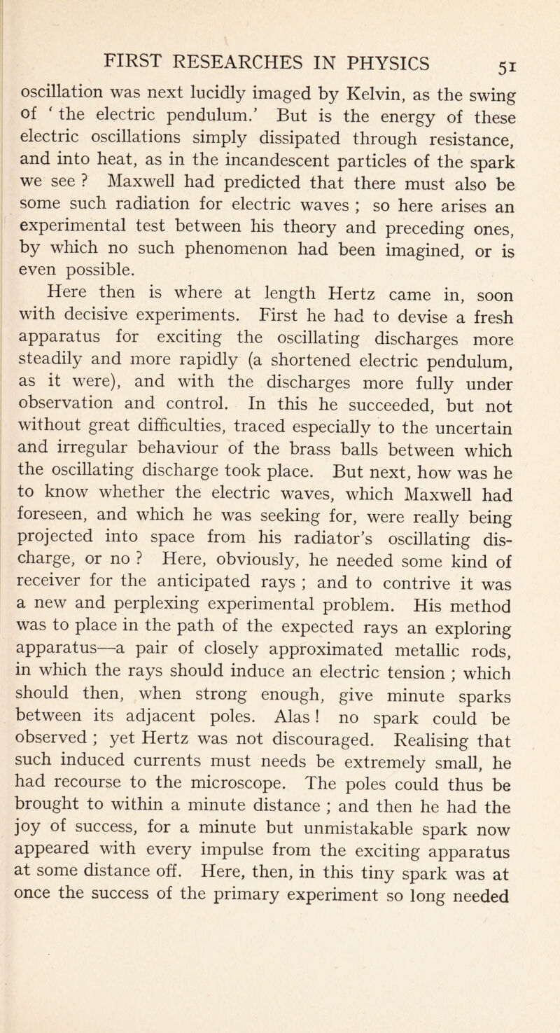 oscillation was next lucidly imaged by Kelvin, as the swing of ' the electric pendulum.’ But is the energy of these electric oscillations simply dissipated through resistance, and into heat, as in the incandescent particles of the spark we see ? Maxwell had predicted that there must also be some such radiation for electric waves ; so here arises an experimental test between his theory and preceding ones, by which no such phenomenon had been imagined, or is even possible. Here then is where at length Hertz came in, soon with decisive experiments. First he had to devise a fresh apparatus for exciting the oscillating discharges more steadily and more rapidly (a shortened electric pendulum, as it were), and with the discharges more fully under observation and control. In this he succeeded, but not without great difficulties, traced especially to the uncertain and irregular behaviour of the brass balls between which the oscillating discharge took place. But next, how was he to know whether the electric waves, which Maxwell had foreseen, and which he was seeking for, were really being projected into space from his radiator’s oscillating dis¬ charge, or no ? Here, obviously, he needed some kind of receiver for the anticipated rays ; and to contrive it was a new and perplexing experimental problem. His method was to place in the path of the expected rays an exploring apparatus—a pair of closely approximated metallic rods, in which the rays should induce an electric tension ; which should then, when strong enough, give minute sparks between its adjacent poles. Alas! no spark could be observed ; yet Hertz was not discouraged. Realising that such induced currents must needs be extremely small, he had recourse to the microscope. The poles could thus be brought to within a minute distance ; and then he had the joy of success, for a minute but unmistakable spark now appeared with every impulse from the exciting apparatus at some distance off. Here, then, in this tiny spark was at once the success of the primary experiment so long needed