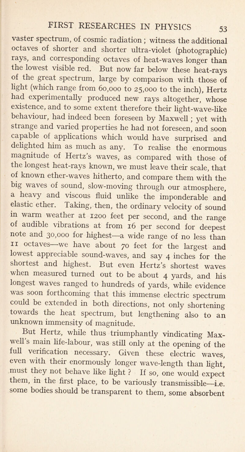 vaster spectrum, of cosmic radiation ; witness the additional octaves of shorter and shorter ultra-violet (photographic) rays, and corresponding octaves of heat-waves longer than the lowest visible red. But now far below these heat-rays of the great spectrum, large by comparison with those of light (which range from 60,000 to 25,000 to the inch), Hertz had experimentally produced new rays altogether, whose existence, and to some extent therefore their light-wave-like behaviour, had indeed been foreseen by Maxwell; yet with strange and varied properties he had not foreseen, and soon capable of applications which would have surprised and delighted him as much as any. To realise the enormous magnitude of Hertz s waves, as compared with those of the longest heat-rays known, we must leave their scale, that of known ether-waves hitherto, and compare them with the big waves of sound, slow-moving through our atmosphere, a heavy and viscous fluid unlike the imponderable and elastic ether. Taking, then, the ordinary velocity of sound in warm weather at 1200 feet per second, and the range of audible vibrations at from 16 per second for deepest note and 30^000 for highest—a wide range of no less than 11 octaves we have about 70 feet for the largest and lowest appreciable sound-waves, and say 4 inches for the shortest and highest. But even Hertz’s shortest waves when measured turned out to be about 4 yards, and his longest waves ranged to hundreds of yards, while evidence was soon forthcoming that this immense electric spectrum could be extended in both directions, not only shortening towards the heat spectrum, but lengthening also to an unknown immensity of magnitude. But Hertz, while thus triumphantly vindicating Max¬ well s main life-labour, was still only at the opening of the full verification necessary. Given these electric waves, even with their enormously longer wave-length than light] must they not behave like light ? If so, one would expect them, in the first place, to be variously transmissible—i.e. some bodies should be transparent to them, some absorbent