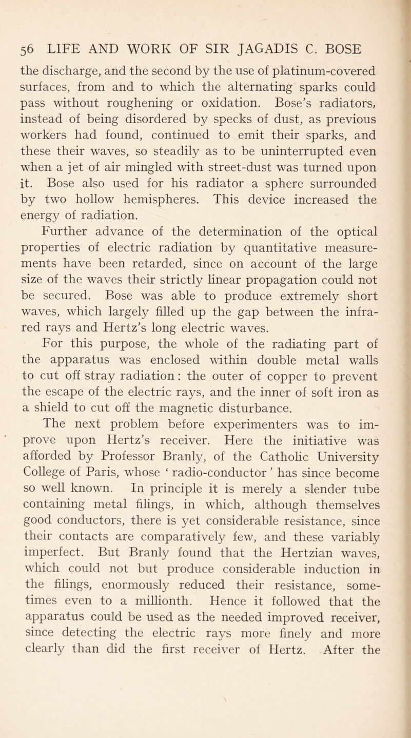 the discharge, and the second by the use of platinum-covered surfaces, from and to which the alternating sparks could pass without roughening or oxidation. Bose’s radiators, instead of being disordered by specks of dust, as previous workers had found, continued to emit their sparks, and these their waves, so steadily as to be uninterrupted even when a jet of air mingled with street-dust was turned upon it. Bose also used for his radiator a sphere surrounded by two hollow hemispheres. This device increased the energy of radiation. Further advance of the determination of the optical properties of electric radiation by quantitative measure¬ ments have been retarded, since on account of the large size of the waves their strictly linear propagation could not be secured. Bose was able to produce extremely short waves, which largely filled up the gap between the infra¬ red rays and Hertz’s long electric waves. For this purpose, the whole of the radiating part of the apparatus was enclosed within double metal walls to cut off stray radiation: the outer of copper to prevent the escape of the electric rays, and the inner of soft iron as a shield to cut off the magnetic disturbance. The next problem before experimenters was to im¬ prove upon Hertz’s receiver. Here the initiative was afforded by Professor Branly, of the Catholic University College of Paris, whose ‘ radio-conductor ’ has since become so well known. In principle it is merely a slender tube containing metal filings, in which, although themselves good conductors, there is yet considerable resistance, since their contacts are comparatively few, and these variably imperfect. But Branly found that the Hertzian waves, which could not but produce considerable induction in the filings, enormously reduced their resistance, some¬ times even to a millionth. Hence it followed that the apparatus could be used as the needed improved receiver, since detecting the electric rays more finely and more clearly than did the first receiver of Hertz. After the