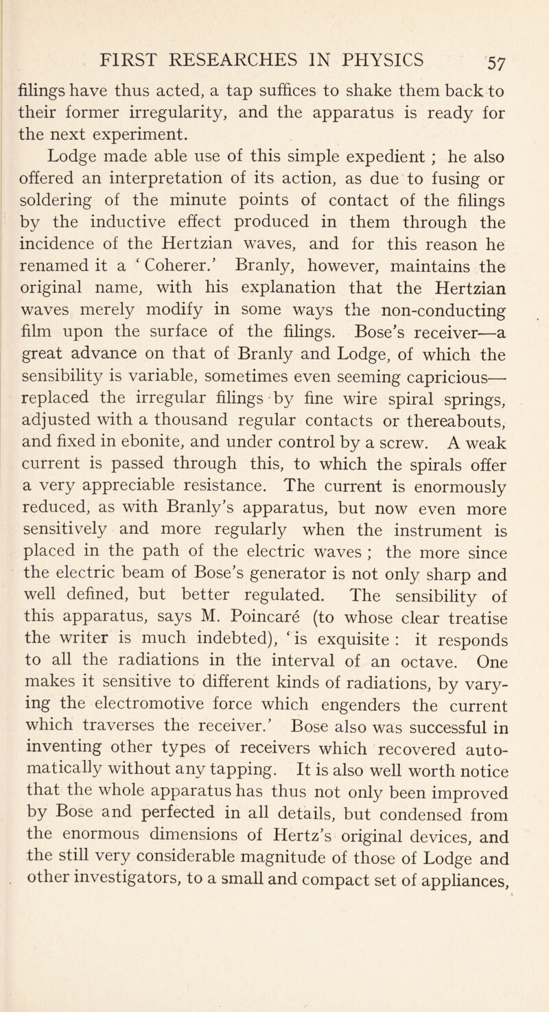 filings have thus acted, a tap suffices to shake them back to their former irregularity, and the apparatus is ready for the next experiment. Lodge made able use of this simple expedient; he also offered an interpretation of its action, as due to fusing or soldering of the minute points of contact of the filings by the inductive effect produced in them through the incidence of the Hertzian waves, and for this reason he renamed it a ‘ Coherer/ Branly, however, maintains the original name, with his explanation that the Hertzian waves merely modify in some ways the non-conducting film upon the surface of the filings. Bose's receiver—a great advance on that of Branly and Lodge, of which the sensibility is variable, sometimes even seeming capricious— replaced the irregular filings by fine wire spiral springs, adjusted with a thousand regular contacts or thereabouts, and fixed in ebonite, and under control by a screw. A weak current is passed through this, to which the spirals offer a very appreciable resistance. The current is enormously reduced, as with Branly’s apparatus, but now even more sensitively and more regularly when the instrument is placed in the path of the electric waves ; the more since the electric beam of Bose's generator is not only sharp and well defined, but better regulated. The sensibility of this apparatus, says M. Poincare (to whose clear treatise the writer is much indebted), ‘is exquisite: it responds to all the radiations in the interval of an octave. One makes it sensitive to different kinds of radiations, by vary¬ ing the electromotive force which engenders the current which traverses the receiver/ Bose also was successful in inventing other types of receivers which recovered auto¬ matically without any tapping. It is also well worth notice that the whole apparatus has thus not only been improved by Bose and perfected in all details, but condensed from the enormous dimensions of Hertz's original devices, and the still very considerable magnitude of those of Lodge and other investigators, to a small and compact set of appliances.