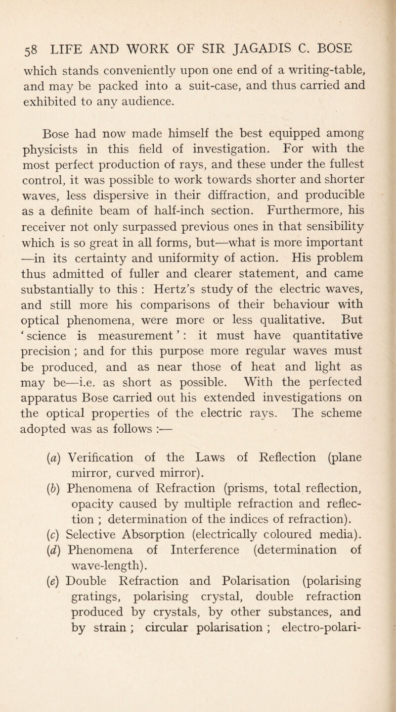 which stands conveniently upon one end of a writing-table, and may be packed into a suit-case, and thus carried and exhibited to any audience. Bose had now made himself the best equipped among physicists in this field of investigation. For with the most perfect production of rays, and these under the fullest control, it was possible to work towards shorter and shorter waves, less dispersive in their diffraction, and producible as a definite beam of half-inch section. Furthermore, his receiver not only surpassed previous ones in that sensibility which is so great in all forms, but'—what is more important —in its certainty and uniformity of action. His problem thus admitted of fuller and clearer statement, and came substantially to this : Hertz’s study of the electric waves, and still more his comparisons of their behaviour with optical phenomena, were more or less qualitative. But ‘ science is measurement ’: it must have quantitative precision ; and for this purpose more regular waves must be produced, and as near those of heat and light as may be—i.e. as short as possible. With the perfected apparatus Bose carried out his extended investigations on the optical properties of the electric rays. The scheme adopted was as follows :— (a) Verification of the Laws of Reflection (plane mirror, curved mirror). (b) Phenomena of Refraction (prisms, total reflection, opacity caused by multiple refraction and reflec¬ tion ; determination of the indices of refraction). (c) Selective Absorption (electrically coloured media). (d) Phenomena of Interference (determination of wave-length). (e) Double Refraction and Polarisation (polarising gratings, polarising crystal, double refraction produced by crystals, by other substances, and by strain ; circular polarisation ; electro-polari-