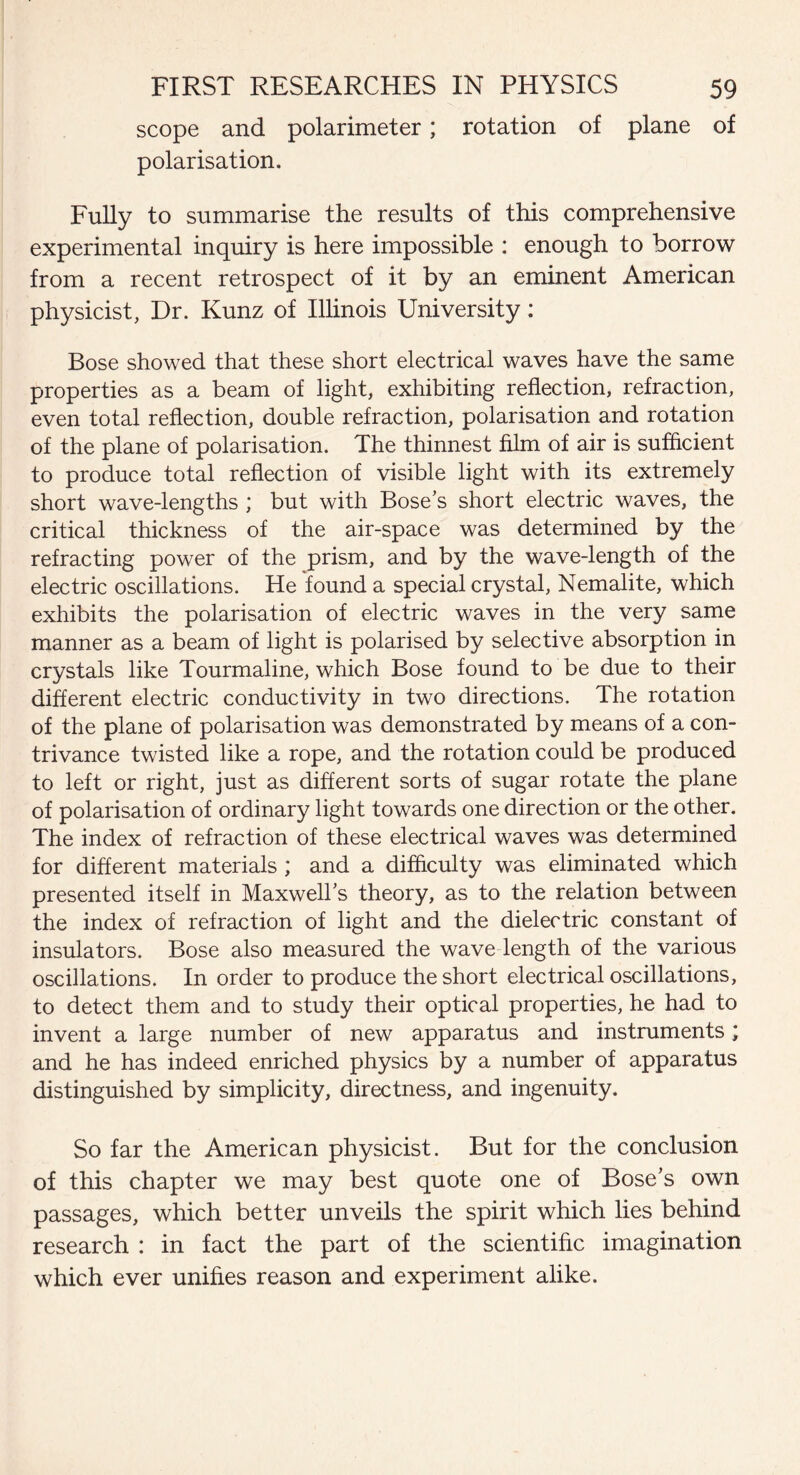 scope and polarimeter; rotation of plane of polarisation. Fully to summarise the results of this comprehensive experimental inquiry is here impossible : enough to borrow from a recent retrospect of it by an eminent American physicist, Dr. Kunz of Illinois University: Bose showed that these short electrical waves have the same properties as a beam of light, exhibiting reflection, refraction, even total reflection, double refraction, polarisation and rotation of the plane of polarisation. The thinnest film of air is sufficient to produce total reflection of visible light with its extremely short wave-lengths ; but with Bose's short electric waves, the critical thickness of the air-space was determined by the refracting power of the prism, and by the wave-length of the electric oscillations. He found a special crystal, Nemalite, which exhibits the polarisation of electric waves in the very same manner as a beam of light is polarised by selective absorption in crystals like Tourmaline, which Bose found to be due to their different electric conductivity in two directions. The rotation of the plane of polarisation was demonstrated by means of a con¬ trivance twisted like a rope, and the rotation could be produced to left or right, just as different sorts of sugar rotate the plane of polarisation of ordinary light towards one direction or the other. The index of refraction of these electrical waves was determined for different materials ; and a difficulty was eliminated which presented itself in Maxwell's theory, as to the relation between the index of refraction of light and the dielectric constant of insulators. Bose also measured the wave length of the various oscillations. In order to produce the short electrical oscillations, to detect them and to study their optical properties, he had to invent a large number of new apparatus and instruments; and he has indeed enriched physics by a number of apparatus distinguished by simplicity, directness, and ingenuity. So far the American physicist. But for the conclusion of this chapter we may best quote one of Bose's own passages, which better unveils the spirit which lies behind research : in fact the part of the scientific imagination which ever unifies reason and experiment alike.