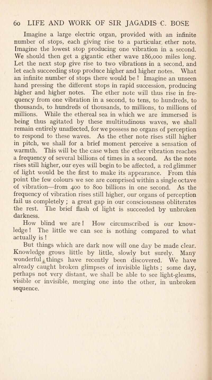 Imagine a large electric organ, provided with an infinite number of stops, each giving rise to a particular ether note. Imagine the lowest stop producing one vibration in a second. We should then get a gigantic ether wave 186,000 miles long. Let the next stop give rise to two vibrations in a second, and let each succeeding stop produce higher and higher notes. What an infinite number of stops there would be ! Imagine an unseen hand pressing the different stops in rapid succession, producing higher and higher notes. The ether note will thus rise in fre¬ quency from one vibration in a second, to tens, to hundreds, to thousands, to hundreds of thousands, to millions, to millions of millions. While the ethereal sea in which we are immersed is being thus agitated by these multitudinous waves, we shall remain entirely unaffected, for we possess no organs of perception to respond to these waves. As the ether note rises still higher in pitch, we shall for a brief moment perceive a sensation of warmth. This will be the case when the ether vibration reaches a frequency of several billions of times in a second. As the note rises still higher, our eyes will begin to be affected, a red glimmer of light would be the first to make its appearance. From this point the few colours we see are comprised within a single octave of vibration—from 400 to 800 billions in one second. As the frequency of vibration rises still higher, our organs of perception fail us completely ; a great gap in our consciousness obliterates the rest, lhe brief flash of light is succeeded by unbroken darkness. How blind we are! How circumscribed is our know¬ ledge ! The little we can see is nothing compared to what actually is ! But things which are dark now will one day be made clear. Knowledge grows little by little, slowly but surely. Many wonderfulj things have recently been discovered. We have already caught broken glimpses of invisible lights ; some day, perhaps not very distant, we shall be able to see light-gleams, visible or invisible, merging one into the other, in unbroken sequence.