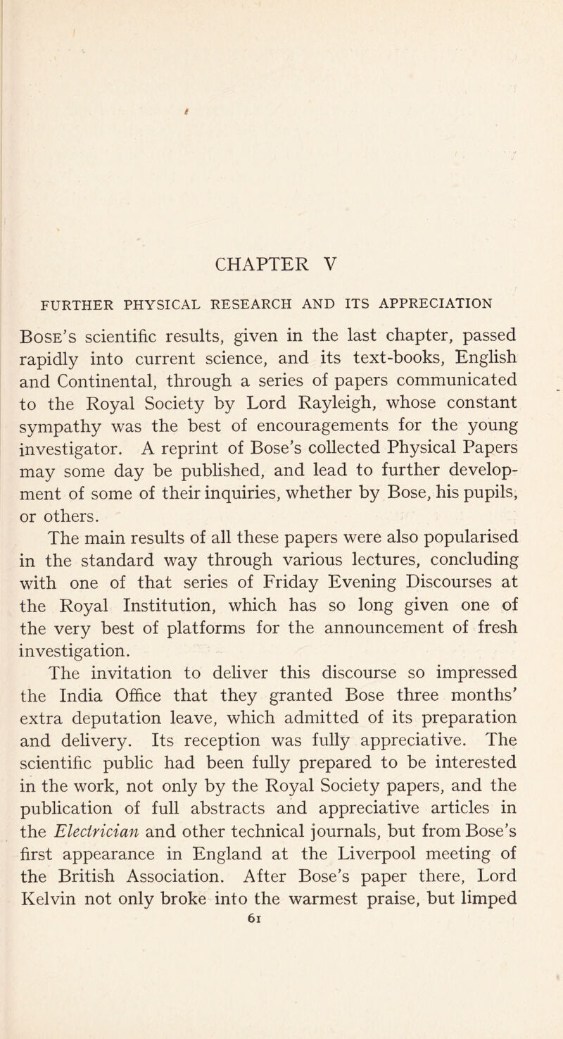 i CHAPTER V FURTHER PHYSICAL RESEARCH AND ITS APPRECIATION Bose’s scientific results, given in the last chapter, passed rapidly into current science, and its text-books, English and Continental, through a series of papers communicated to the Royal Society by Lord Rayleigh, whose constant sympathy was the best of encouragements for the young investigator. A reprint of Bose’s collected Physical Papers may some day be published, and lead to further develop¬ ment of some of their inquiries, whether by Bose, his pupils, or others. The main results of all these papers were also popularised in the standard way through various lectures, concluding with one of that series of Friday Evening Discourses at the Royal Institution, which has so long given one of the very best of platforms for the announcement of fresh investigation. The invitation to deliver this discourse so impressed the India Office that they granted Bose three months’ extra deputation leave, which admitted of its preparation and delivery. Its reception was fully appreciative. The scientific public had been fully prepared to be interested in the work, not only by the Royal Society papers, and the publication of full abstracts and appreciative articles in the Electrician and other technical journals, but from Bose’s first appearance in England at the Liverpool meeting of the British Association. After Bose’s paper there, Lord Kelvin not only broke into the warmest praise, but limped