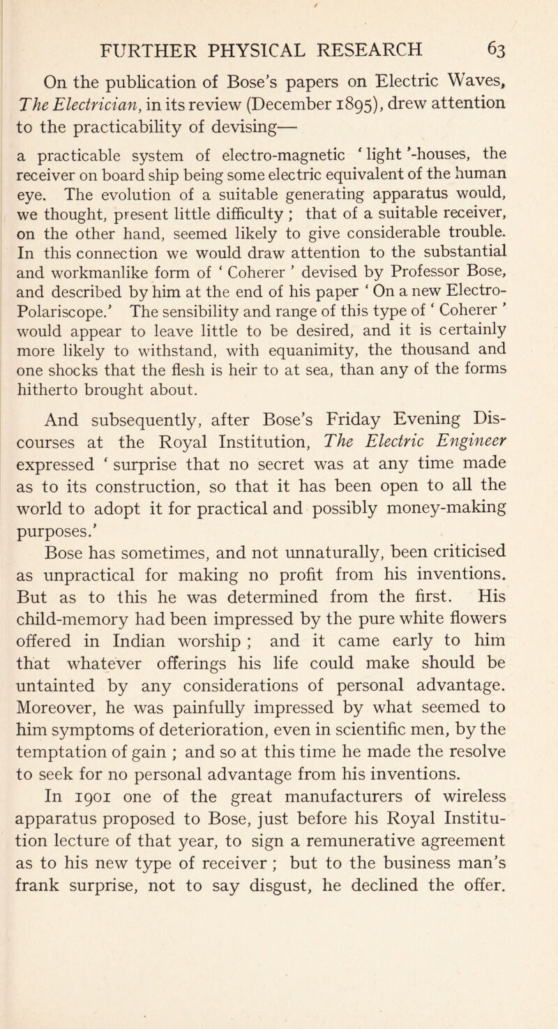 On the publication of Bose’s papers on Electric Waves, The Electrician, in its review (December 1895), drew attention to the practicability of devising—• a practicable system of electro-magnetic * light ’-houses, the receiver on board ship being some electric equivalent of the human eye. The evolution of a suitable generating apparatus would, we thought, present little difficulty ; that of a suitable receiver, on the other hand, seemed likely to give considerable trouble. In this connection we would draw attention to the substantial and workmanlike form of ‘ Coherer ’ devised by Professor Bose, and described by him at the end of his paper ‘ On a new Electro- Polariscope.’ The sensibility and range of this type of ‘ Coherer ’ would appear to leave little to be desired, and it is certainly more likely to withstand, with equanimity, the thousand and one shocks that the flesh is heir to at sea, than any of the forms hitherto brought about. And subsequently, after Bose’s Friday Evening Dis¬ courses at the Royal Institution, The Electric Engineer expressed * surprise that no secret was at any time made as to its construction, so that it has been open to all the world to adopt it for practical and possibly money-making purposes.’ Bose has sometimes, and not unnaturally, been criticised as unpractical for making no profit from his inventions. But as to this he was determined from the first. His child-memory had been impressed by the pure white flowers offered in Indian worship ; and it came early to him that whatever offerings his life could make should be untainted by any considerations of personal advantage. Moreover, he was painfully impressed by what seemed to him symptoms of deterioration, even in scientific men, by the temptation of gain ; and so at this time he made the resolve to seek for no personal advantage from his inventions. In 1901 one of the great manufacturers of wireless apparatus proposed to Bose, just before his Royal Institu¬ tion lecture of that year, to sign a remunerative agreement as to his new type of receiver ; but to the business man’s frank surprise, not to say disgust, he declined the offer.