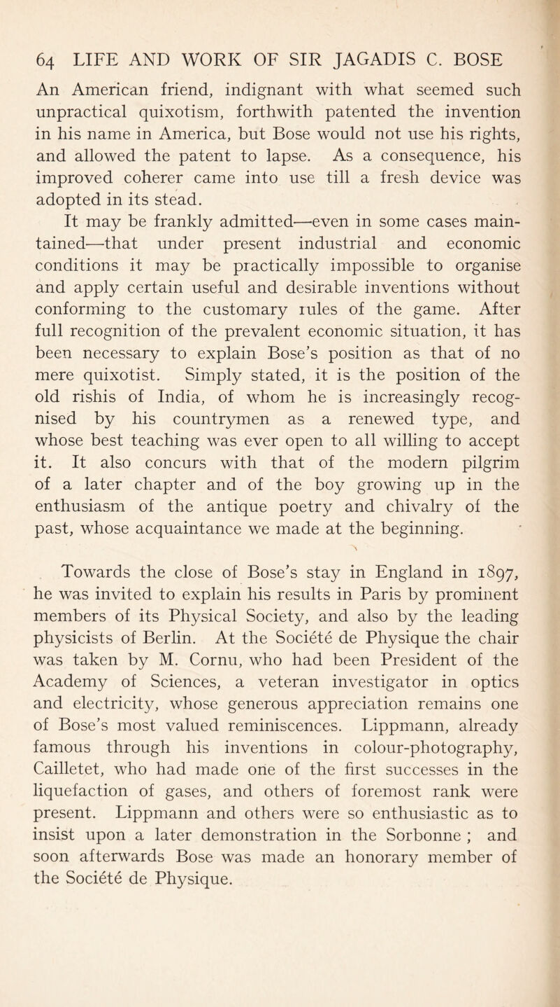 An American friend, indignant with what seemed such unpractical quixotism, forthwith patented the invention in his name in America, but Bose would not use his rights, and allowed the patent to lapse. As a consequence, his improved coherer came into use till a fresh device was adopted in its stead. It may be frankly admitted-—^even in some cases main¬ tained—that under present industrial and economic conditions it may be practically impossible to organise and apply certain useful and desirable inventions without conforming to the customary rules of the game. After full recognition of the prevalent economic situation, it has been necessary to explain Bose’s position as that of no mere quixotist. Simply stated, it is the position of the old rishis of India, of whom he is increasingly recog¬ nised by his countrymen as a renewed type, and whose best teaching was ever open to all willing to accept it. It also concurs with that of the modern pilgrim of a later chapter and of the boy growing up in the enthusiasm of the antique poetry and chivalry of the past, whose acquaintance we made at the beginning. N Towards the close of Bose’s stay in England in 1897, he was invited to explain his results in Paris by prominent members of its Physical Society, and also by the leading physicists of Berlin. At the Societe de Physique the chair was taken by M. Cornu, who had been President of the Academy of Sciences, a veteran investigator in optics and electricity, whose generous appreciation remains one of Bose’s most valued reminiscences. Lippmann, already famous through his inventions in colour-photography, Cailletet, who had made one of the first successes in the liquefaction of gases, and others of foremost rank were present. Lippmann and others were so enthusiastic as to insist upon a later demonstration in the Sorbonne ; and soon afterwards Bose was made an honorary member of the Societe de Physique.