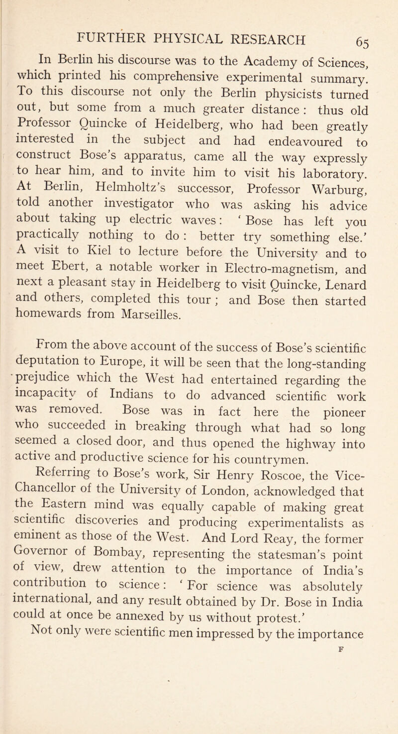 In Berlin his discourse was to the Academy of Sciences, which printed his comprehensive experimental summary. To this discourse not only the Berlin physicists turned out, but some from a much greater distance: thus old Professor Quincke of Heidelberg, who had been greatly interested in the subject and had endeavoured to construct Bose s apparatus, came all the way expressly to hear him, and to invite him to visit his laboratory. At Beilin, Helmholtz’s successor, Professor Warburg, told another investigator who was asking his advice about taking up electric waves: ‘ Bose has left you practically nothing to do : better try something else/ A visit to Kiel to lecture before the University and to meet Ebert, a notable worker in Electro-magnetism, and next a pleasant stay in Heidelberg to visit Quincke, Lenard and others, completed this tour ; and Bose then started homewards from Marseilles. From the above account of the success of Bose’s scientific deputation to Europe, it will be seen that the long-standing prejudice which the West had entertained regarding the incapacity of Indians to do advanced scientific work was removed. Bose was in fact here the pioneer who succeeded in breaking through what had so long seemed a closed door, and thus opened the highway into active and productive science for his countrymen. Referring to Bose’s work, Sir Henry Roscoe, the Vice- Chancellor of the University of London, acknowledged that the Eastern mind was equally capable of making great scientific discoveries and producing experimentalists as eminent as those of the West. And Lord Reay, the former Governor of Bombay, representing the statesman’s point of view, drew attention to the importance of India’s contribution to science: ‘ For science was absolutely international, and any result obtained by Dr. Bose in India could at once be annexed by us without protest.’ Not only were scientific men impressed by the importance