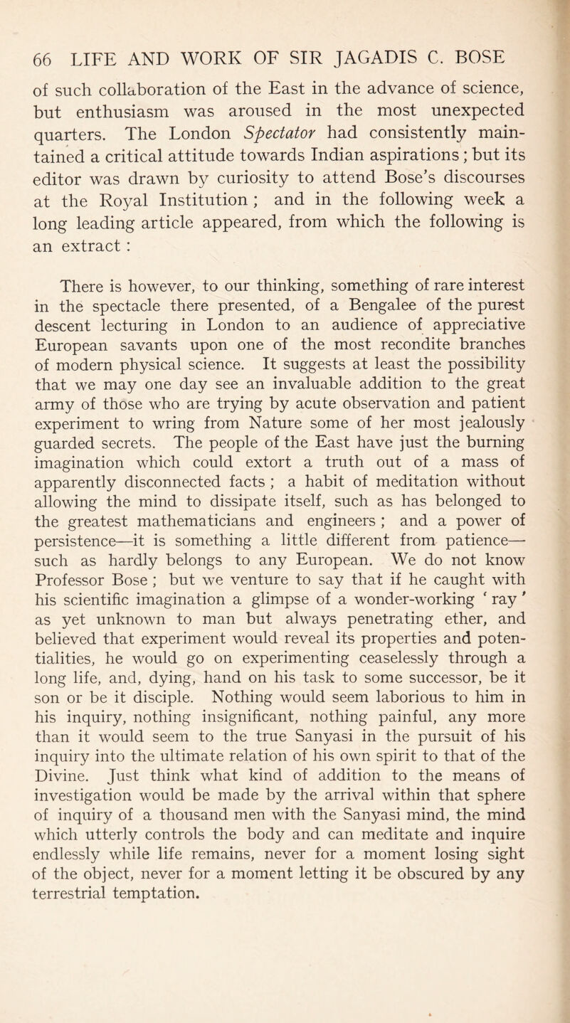 of such collaboration of the East in the advance of science, but enthusiasm was aroused in the most unexpected quarters. The London Spectator had consistently main¬ tained a critical attitude towards Indian aspirations; but its editor was drawn by curiosity to attend Bose’s discourses at the Royal Institution ; and in the following week a long leading article appeared, from which the following is an extract : There is however, to our thinking, something of rare interest in the spectacle there presented, of a Bengalee of the purest descent lecturing in London to an audience of appreciative European savants upon one of the most recondite branches of modern physical science. It suggests at least the possibility that we may one day see an invaluable addition to the great army of those who are trying by acute observation and patient experiment to wring from Nature some of her most jealously guarded secrets. The people of the East have just the burning imagination which could extort a truth out of a mass of apparently disconnected facts ; a habit of meditation without allowing the mind to dissipate itself, such as has belonged to the greatest mathematicians and engineers ; and a power of persistence—it is something a little different from patience— such as hardly belongs to any European. We do not know Professor Bose ; but we venture to say that if he caught with his scientific imagination a glimpse of a wonder-working ' ray ' as yet unknown to man but always penetrating ether, and believed that experiment would reveal its properties and poten¬ tialities, he would go on experimenting ceaselessly through a long life, and, dying, hand on his task to some successor, be it son or be it disciple. Nothing would seem laborious to him in his inquiry, nothing insignificant, nothing painful, any more than it would seem to the true Sanyasi in the pursuit of his inquiry into the ultimate relation of his own spirit to that of the Divine. Just think what kind of addition to the means of investigation would be made by the arrival within that sphere of inquiry of a thousand men with the Sanyasi mind, the mind which utterly controls the body and can meditate and inquire endlessly while life remains, never for a moment losing sight of the object, never for a moment letting it be obscured by any terrestrial temptation.