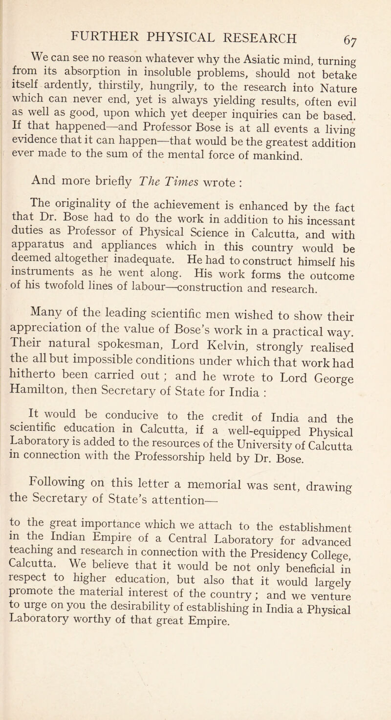 We can see no reason whatever why the Asiatic mind, turning from its absorption in insoluble problems, should not betake itself ardently, thirstily, hungrily, to the research into Nature which can never end, yet is always yielding results, often evil as well as good, upon which yet deeper inquiries can be based. If that happened—and Professor Bose is at all events a living evidence that it can happen—that would be the greatest addition ever made to the sum of the mental force of mankind. And more briefly The Times wrote ; The originality of the achievement is enhanced by the fact that Dr. Bose had to do the work in addition to his incessant duties as Professor of Physical Science in Calcutta, and with apparatus and appliances which in this country would be deemed altogether inadequate. He had to construct himself his instruments as he went along. His work forms the outcome of his twofold lines of labour—construction and research. Many of the leading scientific men wished to show their appreciation of the value of Bose s work in a practical way. Their natural spokesman, Lord Kelvin, strongly realised the all but impossible conditions under which that work had hitherto been carried out, and he wrote to Lord George Hamilton, then Secretary of State for India : It would be conducive to the credit of India and the scientific education in Calcutta, if a well-equipped Physical Laboratory is added to the resources of the University of Calcutta in connection with the Professorship held by Dr. Bose. Following on this letter a memorial was sent, drawing the Secretary of State’s attention— to the great importance which we attach to the establishment in the Indian Empire of a Central Laboratory for advanced teaching and research in connection with the Presidency College, Calcutta. We believe that it would be not only beneficial in respect to higher education, but also that it would largely promote the material interest of the country; and we venture to urge on you the desirability of establishing in India a Physical Laboratory worthy of that great Empire.