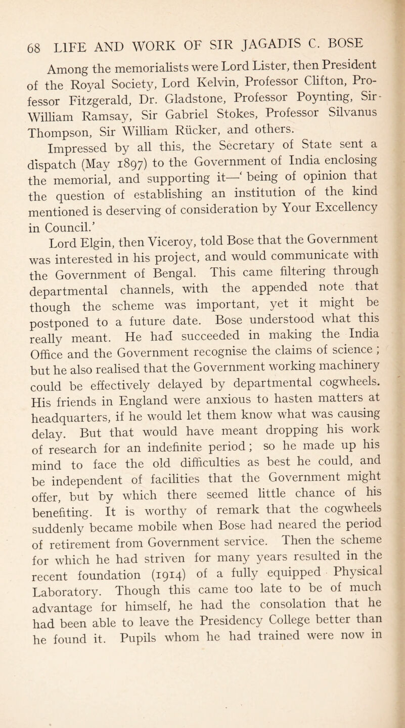 Among the memorialists were Lord Lister, then President of the Royal Society, Lord Kelvin, Professor Clifton, Pro¬ fessor Fitzgerald, Dr. Gladstone, Professor Poynting, Sir- William Ramsay, Sir Gabriel Stokes, Professor Silvanus Thompson, Sir William Rucker, and others. Impressed bv all this, the Secretary of State sent a dispatch (May 1897) to the Government of India enclosing the memorial, and supporting it - being of opinion that the question of establishing an institution of the kind mentioned is deserving of consideration by Your Excellency in Council/ Lord Elgin, then Viceroy, told Bose that the Government was interested in his project, and would communicate with the Government of Bengal. This came filtering thiough departmental channels, with the appended note that though the scheme was important, yet it might be postponed to a future date. Bose understood what this really meant. He had succeeded in making the India Office and the Government recognise the claims of science ; but he also realised that the Government working machinery could be effectively delayed by departmental cogwheels. His friends in England were anxious to hasten matters at headquarters, if he would let them know what was causing delay. But that would have meant dropping his work of research for an indefinite period; so he made up his mind to face the old difficulties as best he could, and be independent of facilities that the Government might offer, but by which there seemed little chance of his benefiting. It is worthy of remark that the cogwheels suddenly became mobile when Bose had neared the period of retirement from Government service. Then the scheme for which he had striven for many years resulted in the recent foundation (1914) a equipped Physical Laboratory. Though this came too late to be of much advantage for himself, he had the consolation that he had been able to leave the Presidency College better than he found it. Pupils whom he had trained were now in