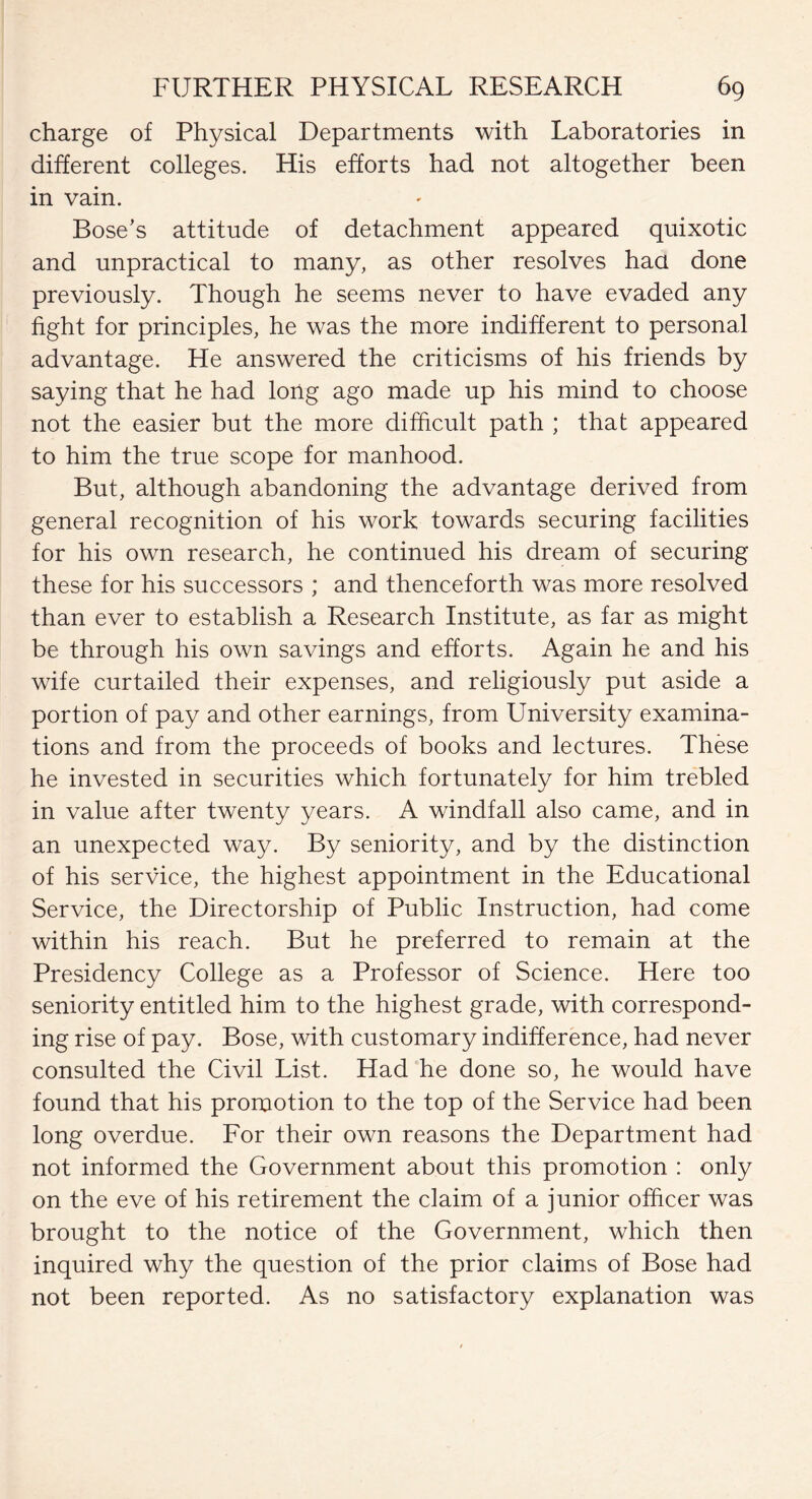 charge of Physical Departments with Laboratories in different colleges. His efforts had not altogether been in vain. Bose’s attitude of detachment appeared quixotic and unpractical to many, as other resolves haa done previously. Though he seems never to have evaded any fight for principles, he was the more indifferent to personal advantage. He answered the criticisms of his friends by saying that he had long ago made up his mind to choose not the easier but the more difficult path ; that appeared to him the true scope for manhood. But, although abandoning the advantage derived from general recognition of his work towards securing facilities for his own research, he continued his dream of securing these for his successors ; and thenceforth was more resolved than ever to establish a Research Institute, as far as might be through his own savings and efforts. Again he and his wife curtailed their expenses, and religiously put aside a portion of pay and other earnings, from University examina¬ tions and from the proceeds of books and lectures. These he invested in securities which fortunately for him trebled in value after twenty years. A windfall also came, and in an unexpected way. By seniority, and by the distinction of his service, the highest appointment in the Educational Service, the Directorship of Public Instruction, had come within his reach. But he preferred to remain at the Presidency College as a Professor of Science. Here too seniority entitled him to the highest grade, with correspond¬ ing rise of pay. Bose, with customary indifference, had never consulted the Civil List. Had he done so, he would have found that his promotion to the top of the Service had been long overdue. For their own reasons the Department had not informed the Government about this promotion : only on the eve of his retirement the claim of a junior officer was brought to the notice of the Government, which then inquired why the question of the prior claims of Bose had not been reported. As no satisfactory explanation was