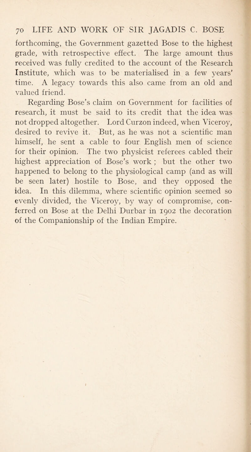 forthcoming, the Government gazetted Bose to the highest grade, with retrospective effect. The large amount thus received was fully credited to the account of the Research Institute, which was to be materialised in a few years' time. A legacy towards this also came from an old and valued friend. Regarding Bose’s claim on Government for facilities of research, it must be said to its credit that the idea was not dropped altogether. Lord Curzon indeed, when Viceroy, desired to revive it. But, as he was not a scientific man himself, he sent a cable to four English men of science for their opinion. The two physicist referees cabled their highest appreciation of Bose's work ; but the other two happened to belong to the physiological camp (and as will be seen later) hostile to Bose, and they opposed the idea. In this dilemma, where scientific opinion seemed so evenly divided, the Viceroy, by way of compromise, con¬ ferred on Bose at the Delhi Durbar in 1902 the decoration of the Companionship of the Indian Empire.