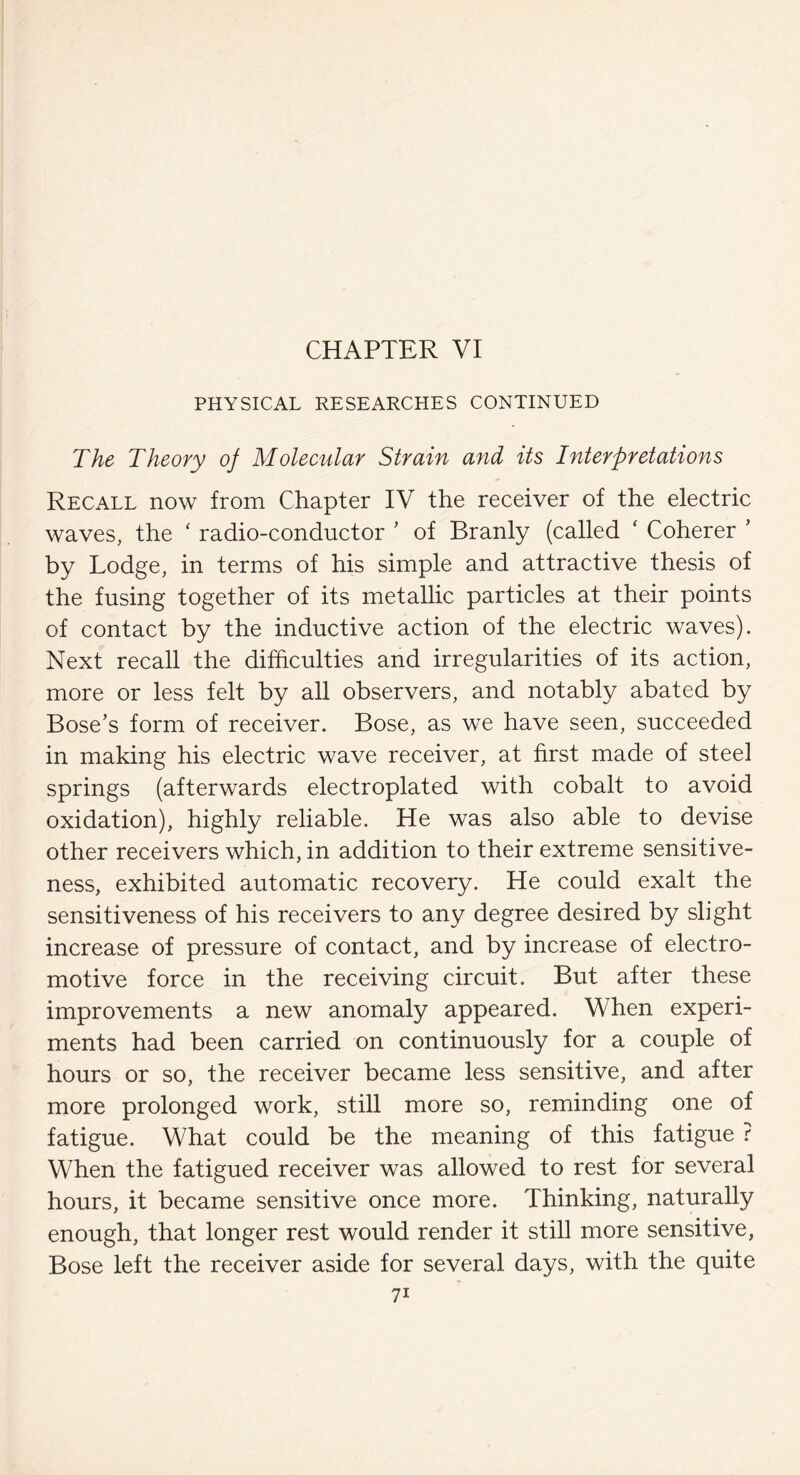 PHYSICAL RESEARCHES CONTINUED The Theory oj Molecular Strain and its Interpretations Recall now from Chapter IV the receiver of the electric waves, the ‘ radio-conductor ’ of Branly (called ‘ Coherer ’ by Lodge, in terms of his simple and attractive thesis of the fusing together of its metallic particles at their points of contact by the inductive action of the electric waves). Next recall the difficulties and irregularities of its action, more or less felt by all observers, and notably abated by Bose’s form of receiver. Bose, as we have seen, succeeded in making his electric wave receiver, at first made of steel springs (afterwards electroplated with cobalt to avoid oxidation), highly reliable. He was also able to devise other receivers which, in addition to their extreme sensitive¬ ness, exhibited automatic recovery. He could exalt the sensitiveness of his receivers to any degree desired by slight increase of pressure of contact, and by increase of electro¬ motive force in the receiving circuit. But after these improvements a new anomaly appeared. When experi¬ ments had been carried on continuously for a couple of hours or so, the receiver became less sensitive, and after more prolonged work, still more so, reminding one of fatigue. What could be the meaning of this fatigue ? When the fatigued receiver was allowed to rest for several hours, it became sensitive once more. Thinking, naturally enough, that longer rest would render it still more sensitive, Bose left the receiver aside for several days, with the quite