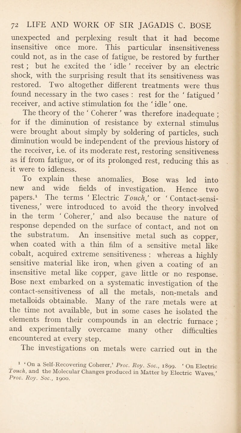 unexpected and perplexing result that it had become insensitive once more. This particular insensitiveness could not, as in the case of fatigue, be restored by further rest ; but he excited the ‘ idle ' receiver by an electric shock, with the surprising result that its sensitiveness was restored. Two altogether different treatments were thus found necessary in the two cases : rest for the ‘ fatigued ' receiver, and active stimulation foi the ‘ idle' one. The theory of the ‘ Coherer ' was therefore inadequate ; for if the diminution of resistance by external stimulus were brought about simply by soldering of particles, such diminution would be independent of the previous history of the receiver, i.e. of its moderate rest, restoring sensitiveness as if from fatigue, or of its prolonged rest, reducing this as it were to idleness. To explain these anomalies, Bose was led into new and wide fields of investigation. Hence two papers.1 The terms ‘ Electric Touch/ or ‘ Contact-sensi¬ tiveness/ were introduced to avoid the theory involved in the term ( Coherer/ and also because the nature of response depended on the surface of contact, and not on the substratum. An insensitive metal such as copper, when coated with a thin film of a sensitive metal like cobalt, acquired extreme sensitiveness : whereas a highly sensitive material like iron, when given a coating of an insensitive metal like copper, gave little or no response. Bose next embarked on a systematic investigation of the contact-sensitiveness of all the metals, non-metals and metalloids obtainable. Many of the rare metals were at the time not available, but in some cases he isolated the elements from their compounds in an electric furnace ; and experimentally overcame many other difficulties encountered at every step. The investigations on metals were carried out in the 1 ‘ On a Self-Recovering Coherer,’ Proc. Roy. Soc., 1899. ‘ On Electric Touch, and the Molecular Changes produced in Matter by Electric Waves/ Proc. Roy. Soc., 1900.