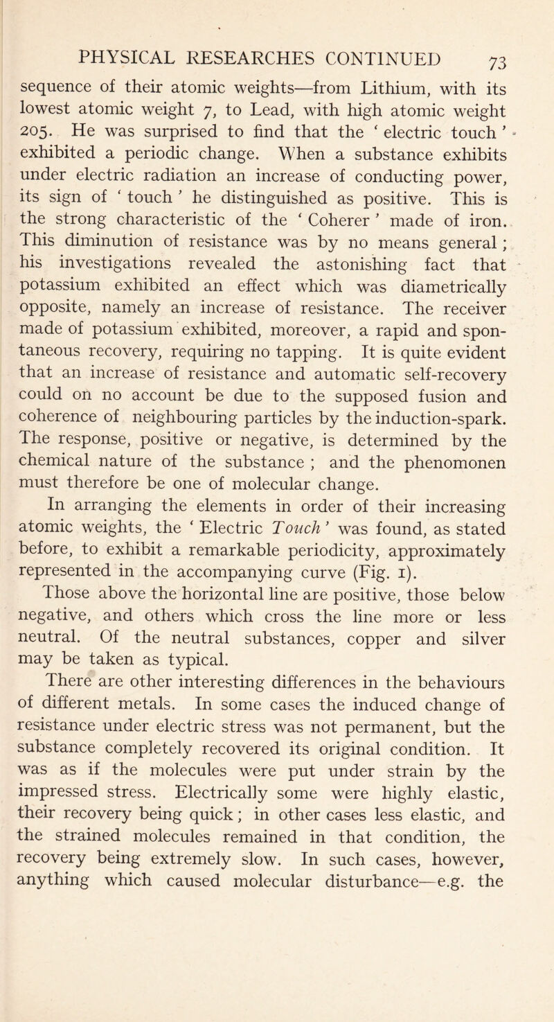 sequence of their atomic weights—from Lithium, with its lowest atomic weight 7, to Lead, with high atomic weight 205. He was surprised to find that the ‘ electric touch ’ - exhibited a periodic change. When a substance exhibits under electric radiation an increase of conducting power, its sign of ‘ touch ' he distinguished as positive. This is the strong characteristic of the ‘ Coherer ’ made of iron. This diminution of resistance was by no means general; his investigations revealed the astonishing fact that potassium exhibited an effect which was diametrically opposite, namely an increase of resistance. The receiver made of potassium exhibited, moreover, a rapid and spon¬ taneous recovery, requiring no tapping. It is quite evident that an increase of resistance and automatic self-recovery could on no account be due to the supposed fusion and coherence of neighbouring particles by the induction-spark. The response, positive or negative, is determined by the chemical nature of the substance ; and the phenomonen must therefore be one of molecular change. In arranging the elements in order of their increasing atomic weights, the ‘ Electric Touch’ was found, as stated before, to exhibit a remarkable periodicity, approximately represented in the accompanying curve (Fig. 1). Those above the horizontal line are positive, those below negative, and others which cross the line more or less neutral. Of the neutral substances, copper and silver may be taken as typical. There are other interesting differences in the behaviours of different metals. In some cases the induced change of resistance under electric stress was not permanent, but the substance completely recovered its original condition. It was as if the molecules were put under strain by the impressed stress. Electrically some were highly elastic, their recovery being quick; in other cases less elastic, and the strained molecules remained in that condition, the recovery being extremely slow. In such cases, however, anything which caused molecular disturbance—e.g. the