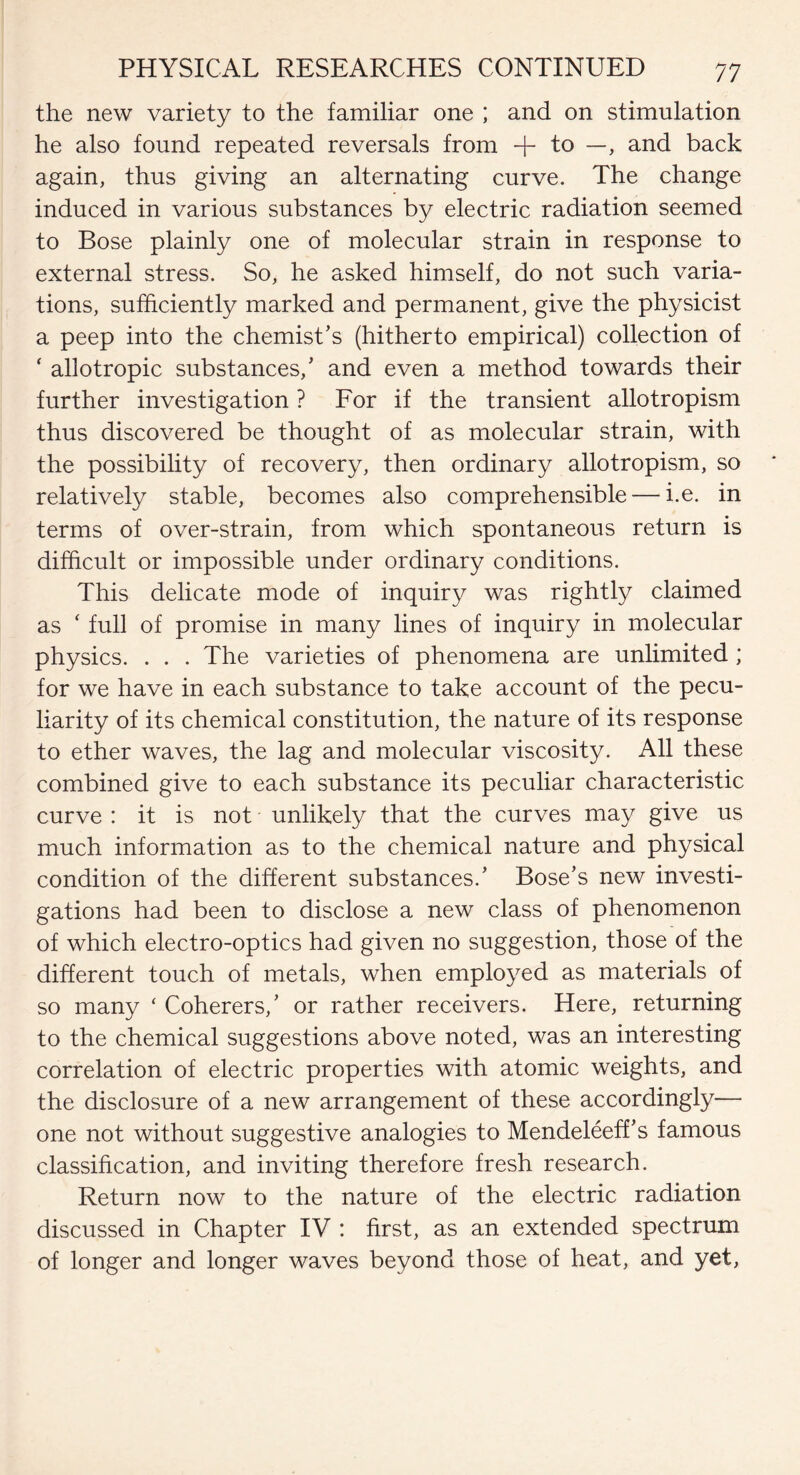 the new variety to the familiar one ; and on stimulation he also found repeated reversals from + to —, and back again, thus giving an alternating curve. The change induced in various substances by electric radiation seemed to Bose plainly one of molecular strain in response to external stress. So, he asked himself, do not such varia¬ tions, sufficiently marked and permanent, give the physicist a peep into the chemist’s (hitherto empirical) collection of ‘ allotropic substances,’ and even a method towards their further investigation ? For if the transient allotropism thus discovered be thought of as molecular strain, with the possibility of recovery, then ordinary allotropism, so relatively stable, becomes also comprehensible — i.e. in terms of over-strain, from which spontaneous return is difficult or impossible under ordinary conditions. This delicate mode of inquiry was rightly claimed as ‘ full of promise in many lines of inquiry in molecular physics. . . . The varieties of phenomena are unlimited ; for we have in each substance to take account of the pecu¬ liarity of its chemical constitution, the nature of its response to ether waves, the lag and molecular viscosity. All these combined give to each substance its peculiar characteristic curve : it is not unlikely that the curves may give us much information as to the chemical nature and physical condition of the different substances.’ Bose’s new investi¬ gations had been to disclose a new class of phenomenon of which electro-optics had given no suggestion, those of the different touch of metals, when employed as materials of so many ‘ Coherers,’ or rather receivers. Here, returning to the chemical suggestions above noted, was an interesting correlation of electric properties with atomic weights, and the disclosure of a new arrangement of these accordingly— one not without suggestive analogies to Mendeleeff’s famous classification, and inviting therefore fresh research. Return now to the nature of the electric radiation discussed in Chapter IV : first, as an extended spectrum of longer and longer waves beyond those of heat, and yet,