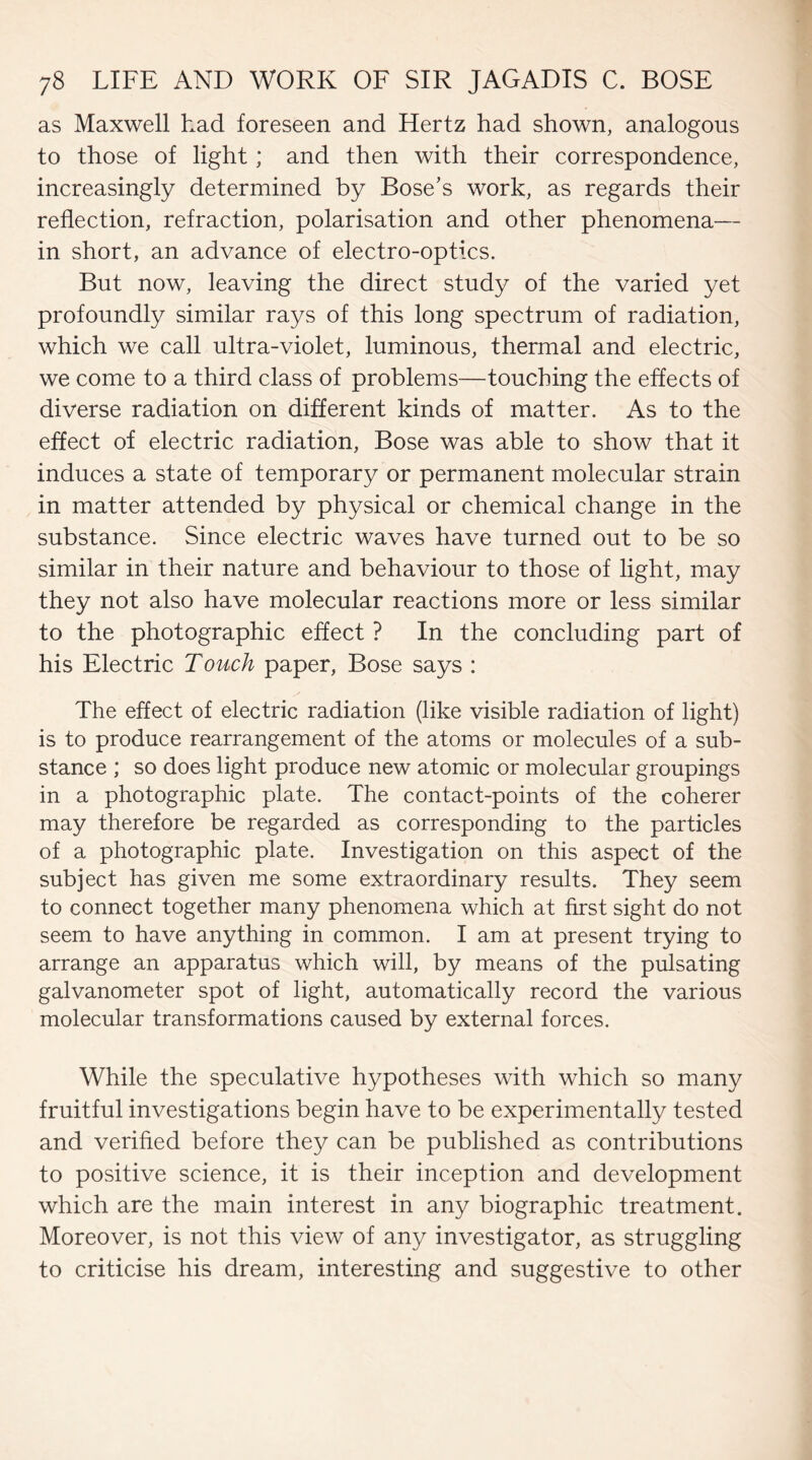 as Maxwell had foreseen and Hertz had shown, analogous to those of light; and then with their correspondence, increasingly determined by Bose’s work, as regards their reflection, refraction, polarisation and other phenomena— in short, an advance of electro-optics. But now, leaving the direct study of the varied yet profoundly similar rays of this long spectrum of radiation, which we call ultra-violet, luminous, thermal and electric, we come to a third class of problems—touching the effects of diverse radiation on different kinds of matter. As to the effect of electric radiation, Bose was able to show that it induces a state of temporary or permanent molecular strain in matter attended by physical or chemical change in the substance. Since electric waves have turned out to be so similar in their nature and behaviour to those of light, may they not also have molecular reactions more or less similar to the photographic effect ? In the concluding part of his Electric Touch paper, Bose says : The effect of electric radiation (like visible radiation of light) is to produce rearrangement of the atoms or molecules of a sub¬ stance ; so does light produce new atomic or molecular groupings in a photographic plate. The contact-points of the coherer may therefore be regarded as corresponding to the particles of a photographic plate. Investigation on this aspect of the subject has given me some extraordinary results. They seem to connect together many phenomena which at first sight do not seem to have anything in common. I am at present trying to arrange an apparatus which will, by means of the pulsating galvanometer spot of light, automatically record the various molecular transformations caused by external forces. While the speculative hypotheses with which so many fruitful investigations begin have to be experimentally tested and verified before they can be published as contributions to positive science, it is their inception and development which are the main interest in any biographic treatment. Moreover, is not this view of any investigator, as struggling to criticise his dream, interesting and suggestive to other