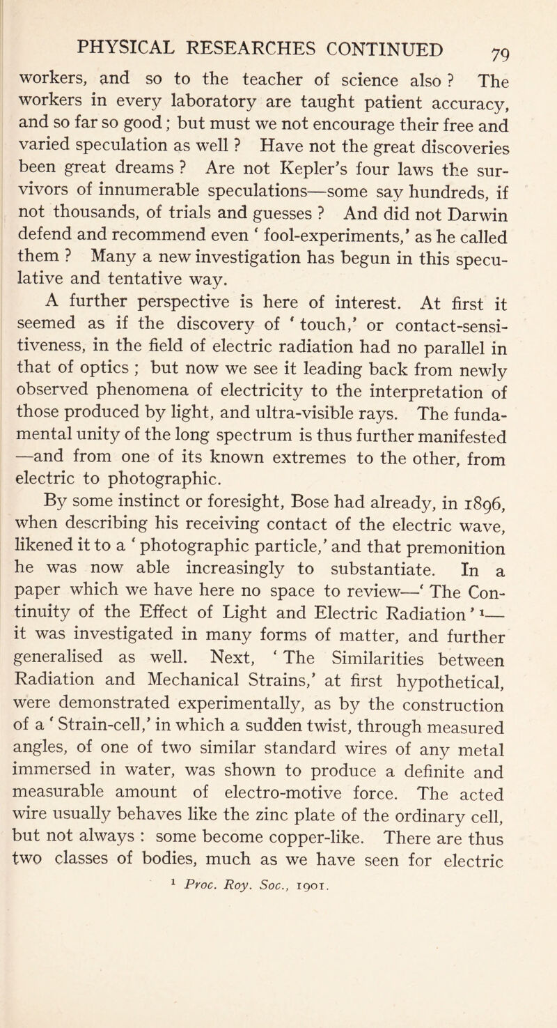 workers, and so to the teacher of science also ? The workers in every laboratory are taught patient accuracy, and so far so good; but must we not encourage their free and varied speculation as well ? Have not the great discoveries been great dreams ? Are not Kepler's four laws the sur¬ vivors of innumerable speculations—some say hundreds, if not thousands, of trials and guesses ? And did not Darwin defend and recommend even ‘ fool-experiments,' as he called them ? Many a new investigation has begun in this specu¬ lative and tentative way. A further perspective is here of interest. At first it seemed as if the discovery of * touch,' or contact-sensi¬ tiveness, in the field of electric radiation had no parallel in that of optics ; but now we see it leading back from newly observed phenomena of electricity to the interpretation of those produced by light, and ultra-visible rays. The funda¬ mental unity of the long spectrum is thus further manifested —and from one of its known extremes to the other, from electric to photographic. By some instinct or foresight, Bose had already, in 1896, when describing his receiving contact of the electric wave, likened it to a ‘ photographic particle,' and that premonition he was now able increasingly to substantiate. In a paper which we have here no space to review—' The Con¬ tinuity of the Effect of Light and Electric Radiation'1— it was investigated in many forms of matter, and further generalised as well. Next, ‘ The Similarities between Radiation and Mechanical Strains,' at first hypothetical, were demonstrated experimentally, as by the construction of a ‘ Strain-cell,' in which a sudden twist, through measured angles, of one of two similar standard wires of any metal immersed in water, was shown to produce a definite and measurable amount of electro-motive force. The acted wire usually behaves like the zinc plate of the ordinary cell, but not always : some become copper-like. There are thus two classes of bodies, much as we have seen for electric