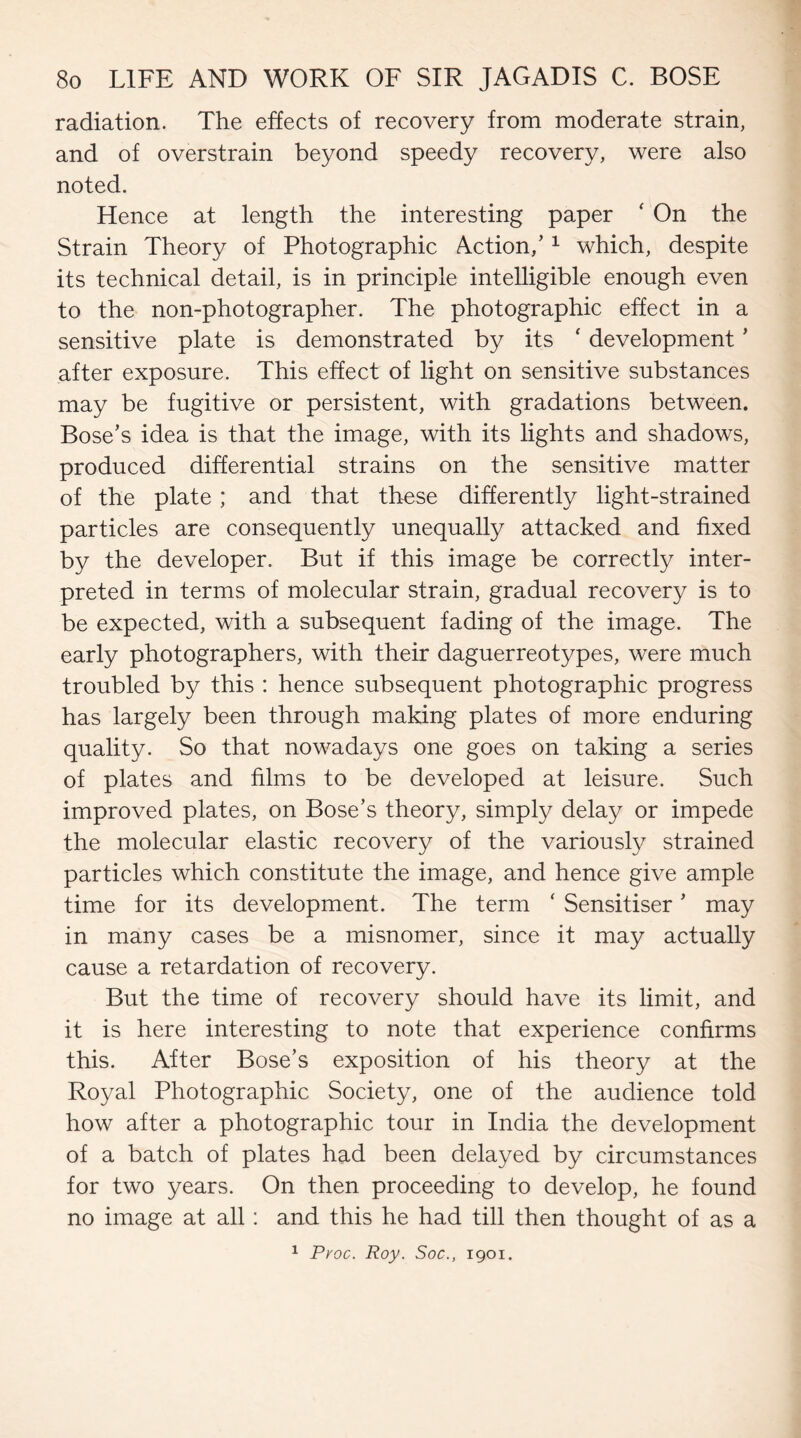 radiation. The effects of recovery from moderate strain, and of overstrain beyond speedy recovery, were also noted. Hence at length the interesting paper ‘ On the Strain Theory of Photographic Action/1 which, despite its technical detail, is in principle intelligible enough even to the non-photographer. The photographic effect in a sensitive plate is demonstrated by its ‘ development ’ after exposure. This effect of light on sensitive substances may be fugitive or persistent, with gradations between. Bose’s idea is that the image, with its lights and shadows, produced differential strains on the sensitive matter of the plate; and that these differently light-strained particles are consequently unequally attacked and fixed by the developer. But if this image be correctly inter¬ preted in terms of molecular strain, gradual recovery is to be expected, with a subsequent fading of the image. The early photographers, with their daguerreotypes, were much troubled by this : hence subsequent photographic progress has largely been through making plates of more enduring quality. So that nowadays one goes on taking a series of plates and films to be developed at leisure. Such improved plates, on Bose’s theory, simply delay or impede the molecular elastic recovery of the variously strained particles which constitute the image, and hence give ample time for its development. The term ‘ Sensitiser ’ may in many cases be a misnomer, since it may actually cause a retardation of recovery. But the time of recovery should have its limit, and it is here interesting to note that experience confirms this. After Bose’s exposition of his theory at the Royal Photographic Society, one of the audience told how after a photographic tour in India the development of a batch of plates had been delayed by circumstances for two years. On then proceeding to develop, he found no image at all: and this he had till then thought of as a