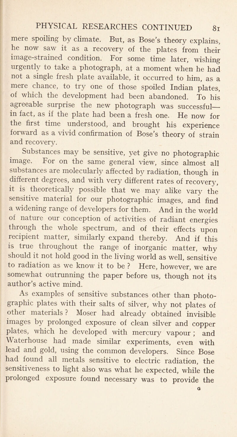 meie spoiling by climate. But, as Bose’s theory explains, he now saw it as a recovery of the plates from their image-strained condition. For some time later, wishing urgently to take a photograph, at a moment when he had not a single fresh plate available, it occurred to him, as a mere chance, to try one of those spoiled Indian plates, of which the development had been abandoned. To his agreeable surprise the new photograph was successful— in fact, as if the plate had been a fresh one. He now for the first time understood, and brought his experience forward as a vivid confirmation of Bose’s theory of strain and recovery. Substances may be sensitive, yet give no photographic image. For on the same general view, since almost all substances are molecularly affected by radiation, though in different degrees, and with very different rates of recovery, it is theoretically possible that we may alike vary the sensitive material for our photographic images, and find a widening range of developers for them. And in the world of nature our conception of activities of radiant energies through the whole spectrum, and of their effects upon recipient matter, similarly expand thereby. And if this is true throughout the range of inorganic matter, why should it not hold good in the living world as well, sensitive to radiation as we know it to be ? Here, however, we are somewhat outrunning the paper before us, though not its author’s active mind. As examples of sensitive substances other than photo¬ graphic plates with their salts of silver, why not plates of other materials ? Moser had already obtained invisible images by prolonged exposure of clean silver and copper plates, which he developed with mercury vapour ; and Waterhouse had made similar experiments, even with lead and gold, using the common developers. Since Bose had found all metals sensitive to electric radiation, the sensitiveness to light also was what he expected, while the prolonged exposure found necessary was to provide the a