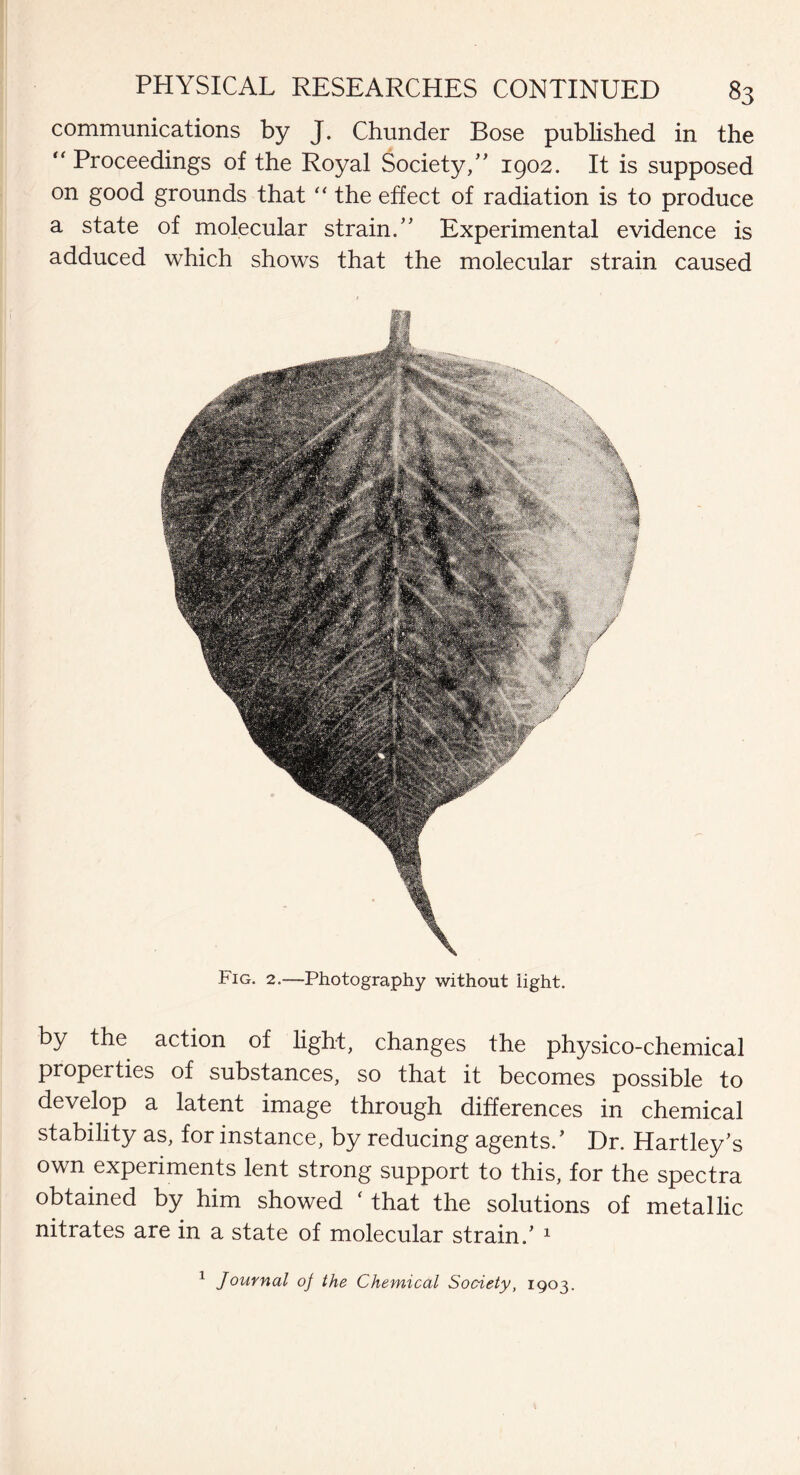 communications by J. Chunder Bose published in the “ Proceedings of the Royal Society,” 1902. It is supposed on good grounds that “ the effect of radiation is to produce a state of molecular strain.” Experimental evidence is adduced which shows that the molecular strain caused Fig. 2.—Photography without light. by the action of light, changes the physico-chemical properties of substances, so that it becomes possible to develop a latent image through differences in chemical stability as, for instance, by reducing agents/ Dr. Hartley’s own experiments lent strong support to this, for the spectra obtained by him showed ( that the solutions of metallic nitrates are in a state of molecular strain.’ 1 1 Journal of the Chemical Society, 1903.