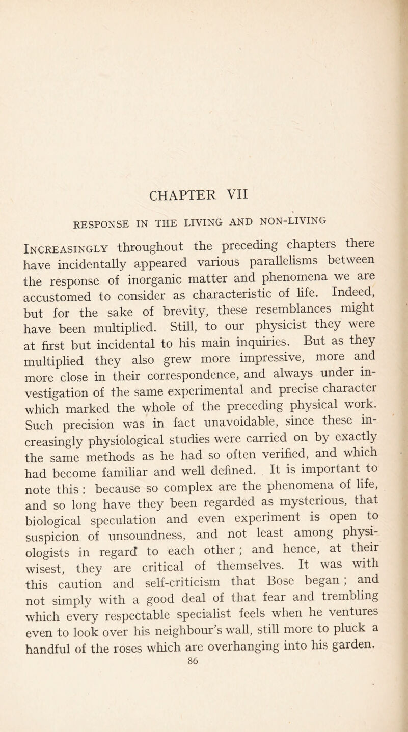 CHAPTER VII RESPONSE IN THE LIVING AND NON-LIVING Increasingly throughout the preceding chapters there have incidentally appeared various parallelisms between the response of inorganic matter and phenomena we are accustomed to consider as characteristic of life. Indeed, but for the sake of brevity, these resemblances might have been multiplied. Still, to our physicist they were at first but incidental to his main inquiries. But as they multiplied they also grew more impressive, more and more close in their correspondence, and always under in¬ vestigation of the same experimental and precise character which marked the whole of the preceding physical work. Such precision was in fact unavoidable, since these in¬ creasingly physiological studies were carried on by exactly the same methods as he had so often verified, and which had become familiar and well defined. It is important to note this : because so complex are the phenomena of life, and so long have they been regarded as mysterious, that biological speculation and even experiment is open to suspicion of unsoundness, and not least among physi ologists in regard to each other; and hence, at their wisest, they are critical of themselves. It was with this caution and self-criticism that Bose began , and not simply with a good deal of that fear and trembling which every respectable specialist feels when he ventures even to look over his neighbour’s wall, still more to pluck a handful of the roses which are overhanging into his garden.