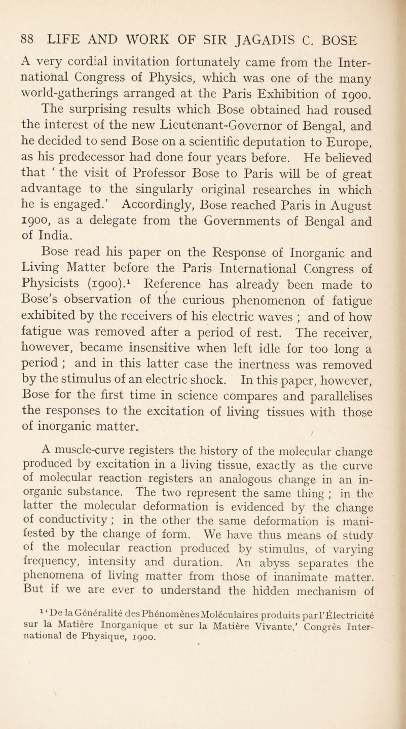 A very cordial invitation fortunately came from the Inter¬ national Congress of Physics, which was one of the many world-gatherings arranged at the Paris Exhibition of 1900. The surprising results which Bose obtained had roused the interest of the new Lieutenant-Governor of Bengal, and he decided to send Bose on a scientific deputation to Europe, as his predecessor had done four years before. He believed that ‘ the visit of Professor Bose to Paris will be of great advantage to the singularly original researches in which he is engaged/ Accordingly, Bose reached Paris in August 1900, as a delegate from the Governments of Bengal and of India. Bose read his paper on the Response of Inorganic and Living Matter before the Paris International Congress of Physicists (1900).1 Reference has already been made to Bose’s observation of the curious phenomenon of fatigue exhibited by the receivers of his electric waves ; and of how fatigue was removed after a period of rest. The receiver, however, became insensitive when left idle for too long a period ; and in this latter case the inertness was removed by the stimulus of an electric shock. In this paper, however, Bose for the first time in science compares and parallelises the responses to the excitation of living tissues with those of inorganic matter. A muscle-curve registers the history of the molecular change produced by excitation in a living tissue, exactly as the curve of molecular reaction registers an analogous change in an in¬ organic substance. The two represent the same thing ; in the latter the molecular deformation is evidenced by the change of conductivity ; in the other the same deformation is mani¬ fested by the change of form. We have thus means of study of the molecular reaction produced by stimulus, of varying frequency, intensity and duration. An abyss separates the phenomena of living matter from those of inanimate matter. But if we are ever to understand the hidden mechanism of 1 ‘ De la Generality desPhenomenesMoleculaires produits parl’Iilectricite sur la Matiere Inorganique et sur la Matiere Vivante/ Congres Inter¬ national de Physique, 1900.